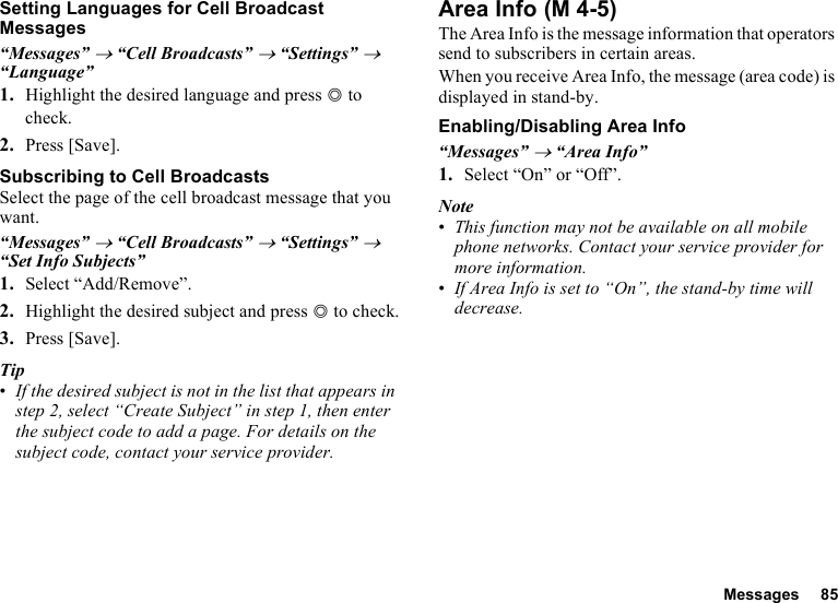 Messages 85Setting Languages for Cell Broadcast Messages“Messages” → “Cell Broadcasts” → “Settings” → “Language”1. Highlight the desired language and press B to check.2. Press [Save].Subscribing to Cell BroadcastsSelect the page of the cell broadcast message that you want.“Messages” → “Cell Broadcasts” → “Settings” → “Set Info Subjects”1. Select “Add/Remove”.2. Highlight the desired subject and press B to check.3. Press [Save].Tip•If the desired subject is not in the list that appears in step 2, select “Create Subject” in step 1, then enter the subject code to add a page. For details on the subject code, contact your service provider.Area InfoThe Area Info is the message information that operators send to subscribers in certain areas.When you receive Area Info, the message (area code) is displayed in stand-by.Enabling/Disabling Area Info“Messages” → “Area Info”1. Select “On” or “Off”.Note•This function may not be available on all mobile phone networks. Contact your service provider for more information.•If Area Info is set to “On”, the stand-by time will decrease. (M 4-5)