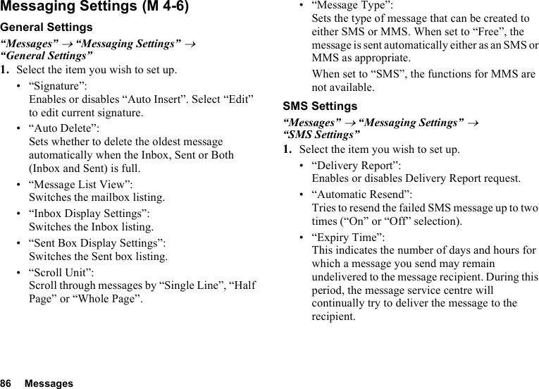 86 MessagesMessaging SettingsGeneral Settings“Messages” → “Messaging Settings” → “General Settings”1. Select the item you wish to set up.• “Signature”: Enables or disables “Auto Insert”. Select “Edit” to edit current signature.• “Auto Delete”: Sets whether to delete the oldest message automatically when the Inbox, Sent or Both (Inbox and Sent) is full.• “Message List View”: Switches the mailbox listing.• “Inbox Display Settings”:Switches the Inbox listing.• “Sent Box Display Settings”:Switches the Sent box listing.• “Scroll Unit”:Scroll through messages by “Single Line”, “Half Page” or “Whole Page”.• “Message Type”:Sets the type of message that can be created to either SMS or MMS. When set to “Free”, the message is sent automatically either as an SMS or MMS as appropriate.When set to “SMS”, the functions for MMS are not available.SMS Settings“Messages” → “Messaging Settings” → “SMS Settings”1. Select the item you wish to set up.• “Delivery Report”:Enables or disables Delivery Report request.• “Automatic Resend”: Tries to resend the failed SMS message up to two times (“On” or “Off” selection).• “Expiry Time”: This indicates the number of days and hours for which a message you send may remain undelivered to the message recipient. During this period, the message service centre will continually try to deliver the message to the recipient. (M 4-6)