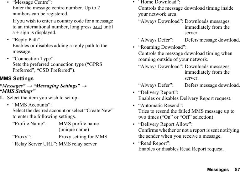 Messages 87• “Message Centre”:Enter the message centre number. Up to 2 numbers can be registered.If you wish to enter a country code for a message to an international number, long press Q until a + sign is displayed.•“Reply Path”:Enables or disables adding a reply path to the message.• “Connection Type”:Sets the preferred connection type (“GPRS Preferred”, “CSD Preferred”).MMS Settings“Messages” → “Messaging Settings” → “MMS Settings”1. Select the item you wish to set up.• “MMS Accounts”:Select the desired account or select “Create New” to enter the following settings.“Profile Name”: MMS profile name (unique name)“Proxy”: Proxy setting for MMS“Relay Server URL”: MMS relay server• “Home Download”:Controls the message download timing inside your network area.“Always Download”: Downloads messages immediately from the server.“Always Defer”:  Defers message download.• “Roaming Download”:Controls the message download timing when roaming outside of your network.“Always Download”: Downloads messages immediately from the server.“Always Defer”:  Defers message download.• “Delivery Report”:Enables or disables Delivery Report request.• “Automatic Resend”: Tries to resend the failed MMS message up to two times (“On” or “Off” selection).• “Delivery Report Allow”:Confirms whether or not a report is sent notifying the sender when you receive a message.•“Read Report”:Enables or disables Read Report request.