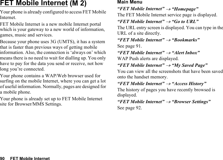 90 FET Mobile InternetFET Mobile InternetYour phone is already configured to access FET Mobile Internet.FET Mobile Internet is a new mobile Internet portal which is your gateway to a new world of information, games, music and services.Because your phone uses 3G (UMTS), it has a system that is faster than previous ways of getting mobile information. Also, the connection is ‘always on’ which means there is no need to wait for dialling up. You only have to pay for the data you send or receive, not how long you’re connected.Your phone contains a WAP/Web browser used for surfing on the mobile Internet, where you can get a lot of useful information. Normally, pages are designed for a mobile phone.Your phone is already set up to FET Mobile Internet site for Browser/MMS Settings.Main Menu“FET Mobile Internet” → “Homepage”The FET Mobile Internet service page is displayed.“FET Mobile Internet” → “Go to URL”The URL entry screen is displayed. You can type in the URL of a site directly.“FET Mobile Internet” → “Bookmarks”See page 91.“FET Mobile Internet” → “Alert Inbox”WAP Push alerts are displayed.“FET Mobile Internet” → “My Saved Page”You can view all the screenshots that have been saved onto the handset memory.“FET Mobile Internet” → “Access History”The history of pages you have recently browsed is displayed.“FET Mobile Internet” → “Browser Settings”See page 92. (M 2)