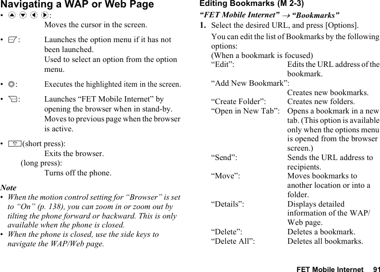 FET Mobile Internet 91Navigating a WAP or Web Page•a b c d: Moves the cursor in the screen.•A: Launches the option menu if it has not been launched. Used to select an option from the option menu.•B:Executes the highlighted item in the screen.•C: Launches “FET Mobile Internet” by opening the browser when in stand-by. Moves to previous page when the browser is active.•F(short press): Exits the browser.(long press): Turns off the phone.Note•When the motion control setting for “Browser” is set to “On” (p. 138), you can zoom in or zoom out by tilting the phone forward or backward. This is only available when the phone is closed.•When the phone is closed, use the side keys to navigate the WAP/Web page.Editing Bookmarks“FET Mobile Internet” → “Bookmarks”1. Select the desired URL, and press [Options].You can edit the list of Bookmarks by the following options:(When a bookmark is focused)“Edit”: Edits the URL address of the bookmark.“Add New Bookmark”:Creates new bookmarks.“Create Folder”: Creates new folders.“Open in New Tab”: Opens a bookmark in a new tab. (This option is available only when the options menu is opened from the browser screen.)“Send”: Sends the URL address to recipients.“Move”: Moves bookmarks to another location or into a folder.“Details”: Displays detailed information of the WAP/Web page.“Delete”: Deletes a bookmark.“Delete All”: Deletes all bookmarks. (M 2-3)