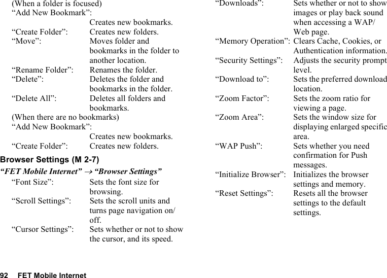 92 FET Mobile Internet(When a folder is focused)“Add New Bookmark”:Creates new bookmarks.“Create Folder”: Creates new folders.“Move”: Moves folder and bookmarks in the folder to another location.“Rename Folder”: Renames the folder.“Delete”: Deletes the folder and bookmarks in the folder.“Delete All”: Deletes all folders and bookmarks.(When there are no bookmarks)“Add New Bookmark”:Creates new bookmarks.“Create Folder”: Creates new folders.Browser Settings“FET Mobile Internet” → “Browser Settings”“Font Size”: Sets the font size for browsing.“Scroll Settings”: Sets the scroll units and turns page navigation on/off.“Cursor Settings”: Sets whether or not to show the cursor, and its speed.“Downloads”: Sets whether or not to show images or play back sound when accessing a WAP/Web page.“Memory Operation”: Clears Cache, Cookies, or Authentication information.“Security Settings”: Adjusts the security prompt level.“Download to”: Sets the preferred download location.“Zoom Factor”: Sets the zoom ratio for viewing a page. “Zoom Area”: Sets the window size for displaying enlarged specific area.“WAP Push”: Sets whether you need confirmation for Push messages.“Initialize Browser”: Initializes the browser settings and memory.“Reset Settings”: Resets all the browser settings to the default settings. (M 2-7)