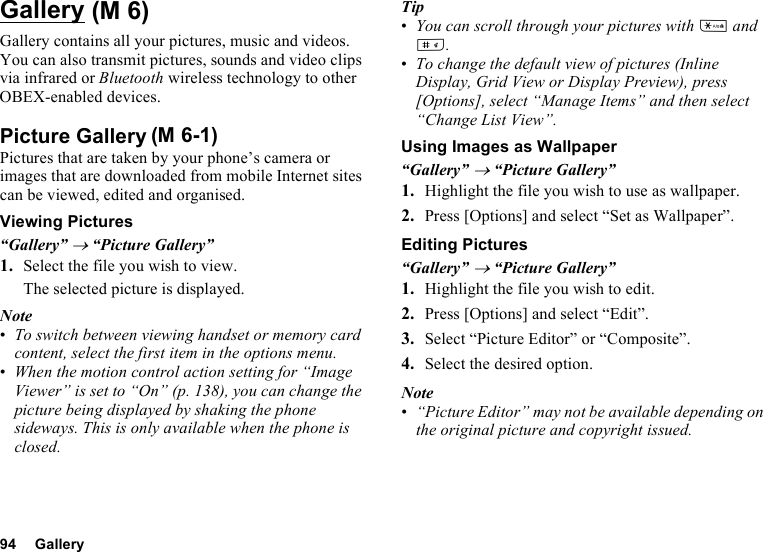 94 GalleryGalleryGallery contains all your pictures, music and videos. You can also transmit pictures, sounds and video clips via infrared or Bluetooth wireless technology to other OBEX-enabled devices.Picture GalleryPictures that are taken by your phone’s camera or images that are downloaded from mobile Internet sites can be viewed, edited and organised.Viewing Pictures“Gallery” → “Picture Gallery”1. Select the file you wish to view.The selected picture is displayed.Note•To switch between viewing handset or memory card content, select the first item in the options menu.•When the motion control action setting for “Image Viewer” is set to “On” (p. 138), you can change the picture being displayed by shaking the phone sideways. This is only available when the phone is closed.Tip•You can scroll through your pictures with P and R.•To change the default view of pictures (Inline Display, Grid View or Display Preview), press [Options], select “Manage Items” and then select “Change List View”.Using Images as Wallpaper“Gallery” → “Picture Gallery”1. Highlight the file you wish to use as wallpaper.2. Press [Options] and select “Set as Wallpaper”.Editing Pictures“Gallery” → “Picture Gallery”1. Highlight the file you wish to edit.2. Press [Options] and select “Edit”.3. Select “Picture Editor” or “Composite”.4. Select the desired option.Note•“Picture Editor” may not be available depending on the original picture and copyright issued. (M 6)(M 6-1)
