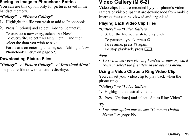 Gallery 95Saving an Image to Phonebook EntriesYou can use this option only for pictures saved in the handset memory.“Gallery” → “Picture Gallery”1. Highlight the file you wish to add to Phonebook.2. Press [Options] and select “Add to Contacts”.To save as a new entry, select “As New”.To overwrite, select “As New Detail” and then select the data you wish to save.For details on entering a name, see “Adding a New Phonebook Entry” on page 52.Downloading Picture Files“Gallery” → “Picture Gallery” → “Download More”The picture file download site is displayed.Video GalleryVideo clips that are recorded by your phone’s video camera or video clips that are downloaded from mobile Internet sites can be viewed and organised.Playing Back Video Clip Files“Gallery” → “Video Gallery”1. Select the file you wish to play back.To pause playback, press B.To resume, press B again.To stop playback, press U.Note•To switch between viewing handset or memory card content, select the first item in the options menu.Using a Video Clip as a Ring Video ClipYou can set your video clip to play back when the phone rings.“Gallery” → “Video Gallery”1. Highlight the desired video clip.2. Press [Options] and select “Set as Ring Video”.Tip•For other option menus, see “Common Option Menus” on page 99.(M 6-2)