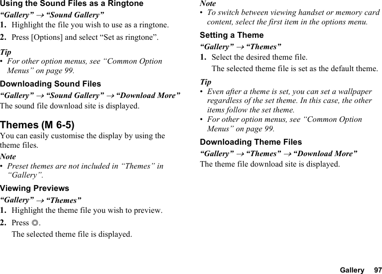 Gallery 97Using the Sound Files as a Ringtone“Gallery” → “Sound Gallery”1. Highlight the file you wish to use as a ringtone.2. Press [Options] and select “Set as ringtone”.Tip•For other option menus, see “Common Option Menus” on page 99.Downloading Sound Files“Gallery” → “Sound Gallery” → “Download More”The sound file download site is displayed.ThemesYou can easily customise the display by using the theme files.Note•Preset themes are not included in “Themes” in “Gallery”.Viewing Previews“Gallery” → “Themes”1. Highlight the theme file you wish to preview.2. Press B.The selected theme file is displayed.Note•To switch between viewing handset or memory card content, select the first item in the options menu.Setting a Theme“Gallery” → “Themes”1. Select the desired theme file.The selected theme file is set as the default theme.Tip•Even after a theme is set, you can set a wallpaper regardless of the set theme. In this case, the other items follow the set theme.•For other option menus, see “Common Option Menus” on page 99.Downloading Theme Files“Gallery” → “Themes” → “Download More”The theme file download site is displayed.(M 6-5)