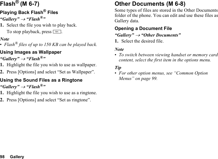 98 GalleryFlash®Playing Back Flash® Files“Gallery” → “Flash®”1. Select the file you wish to play back.To stop playback, press U.Note•Flash® files of up to 150 KB can be played back. Using Images as Wallpaper“Gallery” → “Flash®”1. Highlight the file you wish to use as wallpaper.2. Press [Options] and select “Set as Wallpaper”.Using the Sound Files as a Ringtone“Gallery” → “Flash®”1. Highlight the file you wish to use as a ringtone.2. Press [Options] and select “Set as ringtone”.Other DocumentsSome types of files are stored in the Other Documents folder of the phone. You can edit and use these files as Gallery data.Opening a Document File“Gallery” → “Other Documents”1. Select the desired file.Note•To switch between viewing handset or memory card content, select the first item in the options menu.Tip•For other option menus, see “Common Option Menus” on page 99.(M 6-7)  (M 6-8)