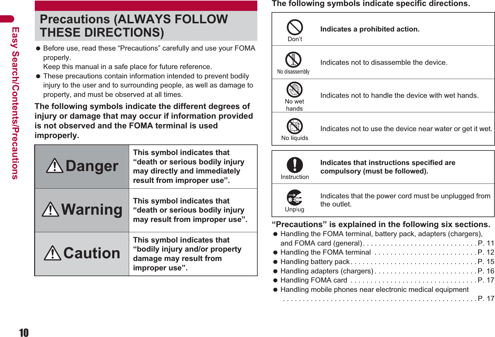 10Easy Search/Contents/Precautions Before use, read these “Precautions” carefully and use your FOMA properly. Keep this manual in a safe place for future reference. These precautions contain information intended to prevent bodily injury to the user and to surrounding people, as well as damage to property, and must be observed at all times.The following symbols indicate the different degrees of injury or damage that may occur if information provided is not observed and the FOMA terminal is used improperly.The following symbols indicate specific directions.“Precautions” is explained in the following six sections. Handling the FOMA terminal, battery pack, adapters (chargers), and FOMA card (general). . . . . . . . . . . . . . . . . . . . . . . . . . . . . P. 11 Handling the FOMA terminal  . . . . . . . . . . . . . . . . . . . . . . . . . . P. 12 Handling battery pack. . . . . . . . . . . . . . . . . . . . . . . . . . . . . . . . P. 15 Handling adapters (chargers) . . . . . . . . . . . . . . . . . . . . . . . . . . P. 16 Handling FOMA card  . . . . . . . . . . . . . . . . . . . . . . . . . . . . . . . . P. 17 Handling mobile phones near electronic medical equipment . . . . . . . . . . . . . . . . . . . . . . . . . . . . . . . . . . . . . . . . . . . . . . . . . P. 17Precautions (ALWAYS FOLLOW THESE DIRECTIONS)DangerThis symbol indicates that “death or serious bodily injury may directly and immediately result from improper use”.Warning This symbol indicates that “death or serious bodily injury may result from improper use”.CautionThis symbol indicates that “bodily injury and/or property damage may result from improper use”.Indicates a prohibited action.Indicates not to disassemble the device.Indicates not to handle the device with wet hands.Indicates not to use the device near water or get it wet.Indicates that instructions specified are compulsory (must be followed).Indicates that the power cord must be unplugged from the outlet.