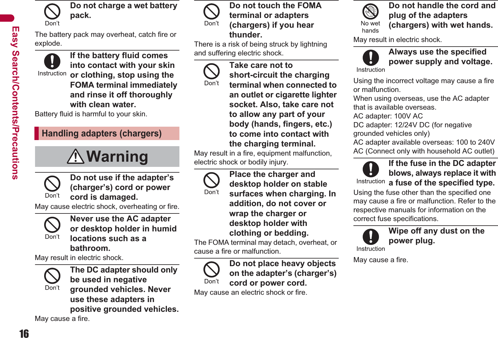 16Easy Search/Contents/PrecautionsDo not charge a wet battery pack.The battery pack may overheat, catch fire or explode.If the battery fluid comes into contact with your skin or clothing, stop using the FOMA terminal immediately and rinse it off thoroughly with clean water.Battery fluid is harmful to your skin.Do not use if the adapter’s (charger’s) cord or power cord is damaged.May cause electric shock, overheating or fire.Never use the AC adapter or desktop holder in humid locations such as a bathroom.May result in electric shock.The DC adapter should only be used in negative grounded vehicles. Never use these adapters in positive grounded vehicles.May cause a fire.Do not touch the FOMA terminal or adapters (chargers) if you hear thunder.There is a risk of being struck by lightning and suffering electric shock.Take care not to short-circuit the charging terminal when connected to an outlet or cigarette lighter socket. Also, take care not to allow any part of your body (hands, fingers, etc.) to come into contact with the charging terminal.May result in a fire, equipment malfunction, electric shock or bodily injury.Place the charger and desktop holder on stable surfaces when charging. In addition, do not cover or wrap the charger or desktop holder with clothing or bedding.The FOMA terminal may detach, overheat, or cause a fire or malfunction.Do not place heavy objects on the adapter’s (charger’s) cord or power cord.May cause an electric shock or fire.Do not handle the cord and plug of the adapters (chargers) with wet hands.May result in electric shock.Always use the specified power supply and voltage.Using the incorrect voltage may cause a fire or malfunction. When using overseas, use the AC adapter that is available overseas.AC adapter: 100V ACDC adapter: 12/24V DC (for negative grounded vehicles only)AC adapter available overseas: 100 to 240V AC (Connect only with household AC outlet)If the fuse in the DC adapter blows, always replace it with a fuse of the specified type.Using the fuse other than the specified one may cause a fire or malfunction. Refer to the respective manuals for information on the correct fuse specifications.Wipe off any dust on the power plug.May cause a fire.Handling adapters (chargers)Warning