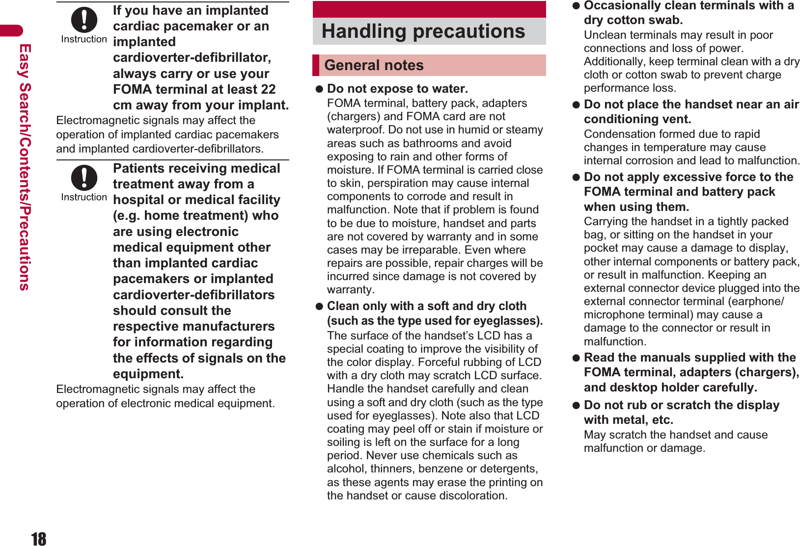 18Easy Search/Contents/PrecautionsIf you have an implanted cardiac pacemaker or an implanted cardioverter-defibrillator, always carry or use your FOMA terminal at least 22 cm away from your implant.Electromagnetic signals may affect the operation of implanted cardiac pacemakers and implanted cardioverter-defibrillators.Patients receiving medical treatment away from a hospital or medical facility (e.g. home treatment) who are using electronic medical equipment other than implanted cardiac pacemakers or implanted cardioverter-defibrillators should consult the respective manufacturers for information regarding the effects of signals on the equipment.Electromagnetic signals may affect the operation of electronic medical equipment. Do not expose to water. FOMA terminal, battery pack, adapters (chargers) and FOMA card are not waterproof. Do not use in humid or steamy areas such as bathrooms and avoid exposing to rain and other forms of moisture. If FOMA terminal is carried close to skin, perspiration may cause internal components to corrode and result in malfunction. Note that if problem is found to be due to moisture, handset and parts are not covered by warranty and in some cases may be irreparable. Even where repairs are possible, repair charges will be incurred since damage is not covered by warranty. Clean only with a soft and dry cloth (such as the type used for eyeglasses). The surface of the handset’s LCD has a special coating to improve the visibility of the color display. Forceful rubbing of LCD with a dry cloth may scratch LCD surface. Handle the handset carefully and clean using a soft and dry cloth (such as the type used for eyeglasses). Note also that LCD coating may peel off or stain if moisture or soiling is left on the surface for a long period. Never use chemicals such as alcohol, thinners, benzene or detergents, as these agents may erase the printing on the handset or cause discoloration. Occasionally clean terminals with a dry cotton swab. Unclean terminals may result in poor connections and loss of power. Additionally, keep terminal clean with a dry cloth or cotton swab to prevent charge performance loss. Do not place the handset near an air conditioning vent. Condensation formed due to rapid changes in temperature may cause internal corrosion and lead to malfunction. Do not apply excessive force to the FOMA terminal and battery pack when using them. Carrying the handset in a tightly packed bag, or sitting on the handset in your pocket may cause a damage to display, other internal components or battery pack, or result in malfunction. Keeping an external connector device plugged into the external connector terminal (earphone/microphone terminal) may cause a damage to the connector or result in malfunction. Read the manuals supplied with the FOMA terminal, adapters (chargers), and desktop holder carefully. Do not rub or scratch the display with metal, etc. May scratch the handset and cause malfunction or damage.Handling precautionsGeneral notes