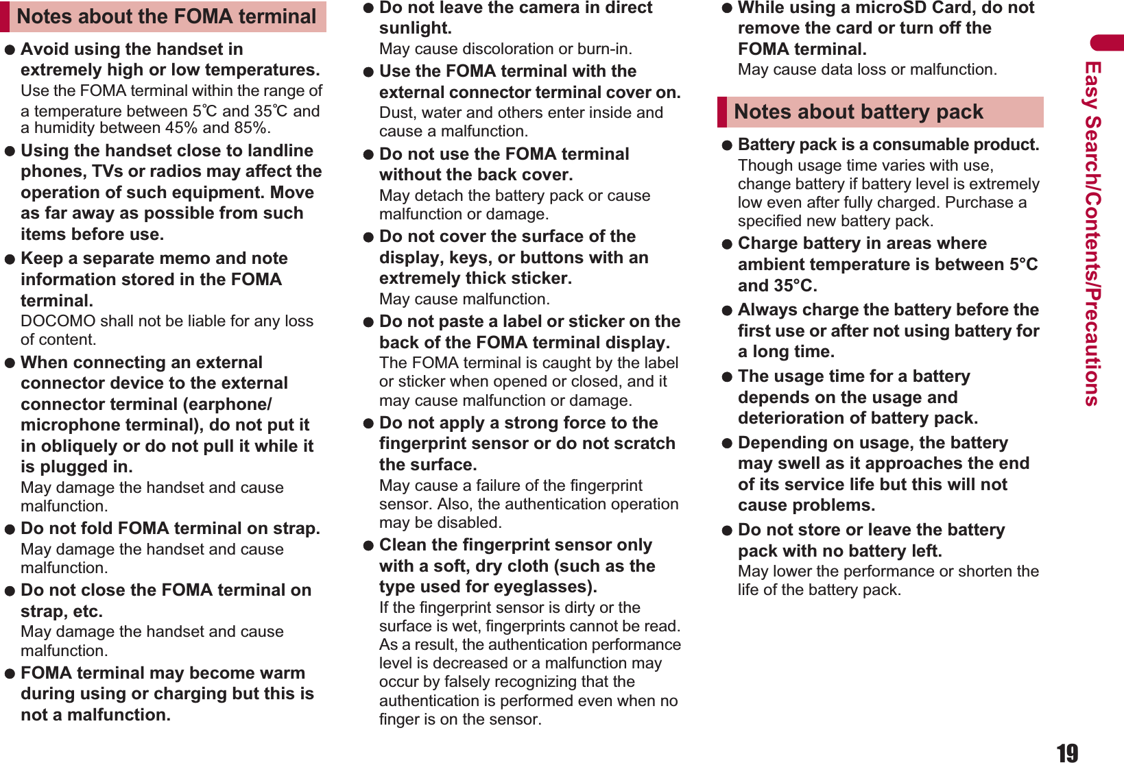 19Easy Search/Contents/Precautions Avoid using the handset in extremely high or low temperatures. Use the FOMA terminal within the range of a temperature between 5Ɏ and 35Ɏ and a humidity between 45% and 85%. Using the handset close to landline phones, TVs or radios may affect the operation of such equipment. Move as far away as possible from such items before use. Keep a separate memo and note information stored in the FOMA terminal. DOCOMO shall not be liable for any loss of content. When connecting an external connector device to the external connector terminal (earphone/microphone terminal), do not put it in obliquely or do not pull it while it is plugged in. May damage the handset and cause malfunction. Do not fold FOMA terminal on strap. May damage the handset and cause malfunction. Do not close the FOMA terminal on strap, etc.May damage the handset and cause malfunction. FOMA terminal may become warm during using or charging but this is not a malfunction. Do not leave the camera in direct sunlight. May cause discoloration or burn-in. Use the FOMA terminal with the external connector terminal cover on. Dust, water and others enter inside and cause a malfunction. Do not use the FOMA terminal without the back cover. May detach the battery pack or cause malfunction or damage. Do not cover the surface of the display, keys, or buttons with an extremely thick sticker. May cause malfunction. Do not paste a label or sticker on the back of the FOMA terminal display.The FOMA terminal is caught by the label or sticker when opened or closed, and it may cause malfunction or damage. Do not apply a strong force to the fingerprint sensor or do not scratch the surface.May cause a failure of the fingerprint sensor. Also, the authentication operation may be disabled. Clean the fingerprint sensor only with a soft, dry cloth (such as the type used for eyeglasses).If the fingerprint sensor is dirty or the surface is wet, fingerprints cannot be read. As a result, the authentication performance level is decreased or a malfunction may occur by falsely recognizing that the authentication is performed even when no finger is on the sensor. While using a microSD Card, do not remove the card or turn off the FOMA terminal. May cause data loss or malfunction. Battery pack is a consumable product. Though usage time varies with use, change battery if battery level is extremely low even after fully charged. Purchase a specified new battery pack. Charge battery in areas where ambient temperature is between 5°C and 35°C. Always charge the battery before the first use or after not using battery for a long time. The usage time for a battery depends on the usage and deterioration of battery pack. Depending on usage, the battery may swell as it approaches the end of its service life but this will not cause problems. Do not store or leave the battery pack with no battery left. May lower the performance or shorten the life of the battery pack.Notes about the FOMA terminalNotes about battery pack