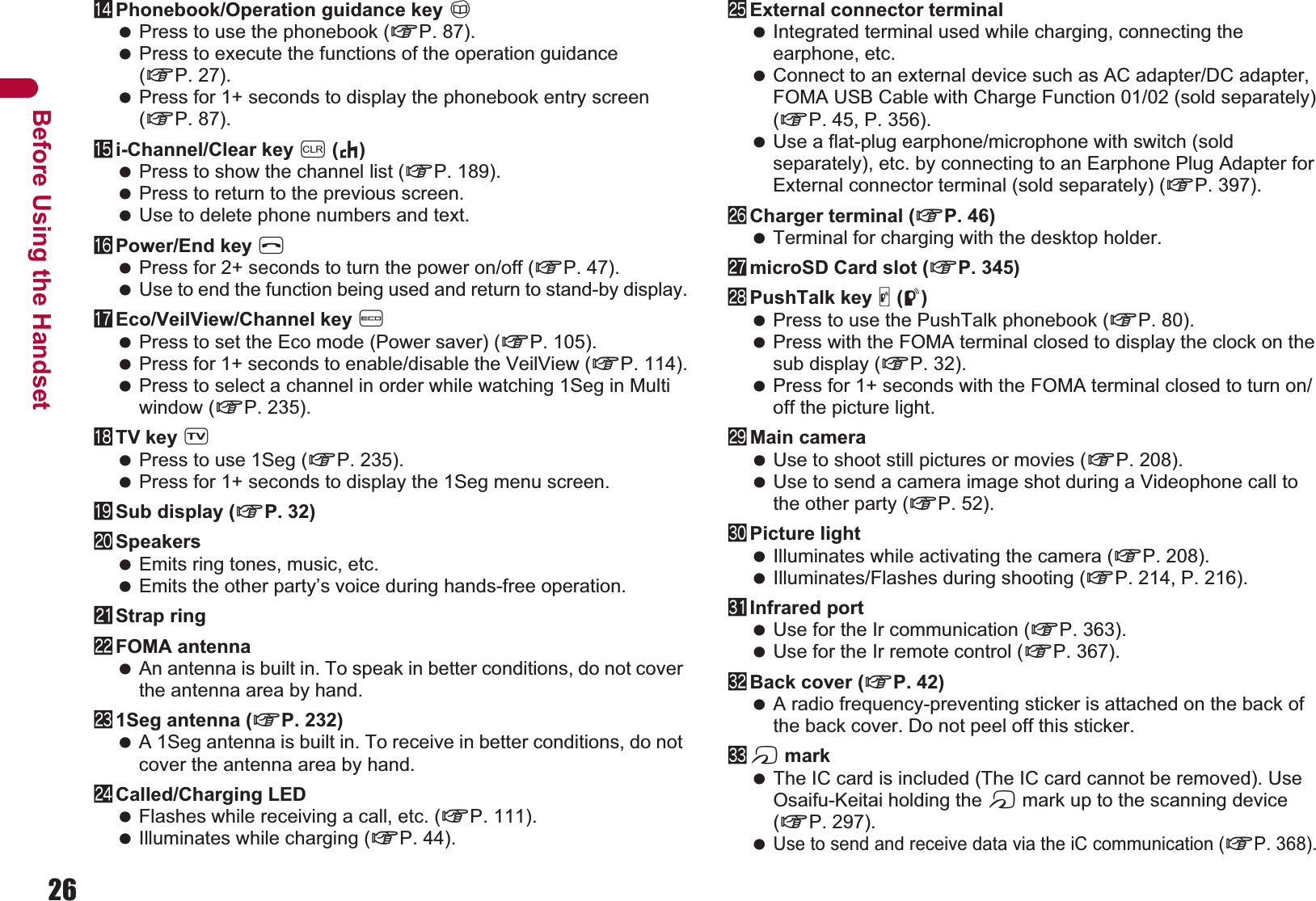 26Before Using the HandsetePhonebook/Operation guidance key a Press to use the phonebook (nP. 87). Press to execute the functions of the operation guidance (nP. 27). Press for 1+ seconds to display the phonebook entry screen (nP. 87).fi-Channel/Clear key c (J) Press to show the channel list (nP. 189). Press to return to the previous screen. Use to delete phone numbers and text.gPower/End key H Press for 2+ seconds to turn the power on/off (nP. 47). Use to end the function being used and return to stand-by display.hEco/VeilView/Channel key y Press to set the Eco mode (Power saver) (nP. 105). Press for 1+ seconds to enable/disable the VeilView (nP. 114). Press to select a channel in order while watching 1Seg in Multi window (nP. 235).iTV key x Press to use 1Seg (nP. 235). Press for 1+ seconds to display the 1Seg menu screen.jSub display (nP. 32)kSpeakers Emits ring tones, music, etc. Emits the other party’s voice during hands-free operation.lStrap ringmFOMA antenna An antenna is built in. To speak in better conditions, do not cover the antenna area by hand.n1Seg antenna (nP. 232) A 1Seg antenna is built in. To receive in better conditions, do not cover the antenna area by hand.oCalled/Charging LED Flashes while receiving a call, etc. (nP. 111). Illuminates while charging (nP. 44).pExternal connector terminal Integrated terminal used while charging, connecting the earphone, etc. Connect to an external device such as AC adapter/DC adapter, FOMA USB Cable with Charge Function 01/02 (sold separately) (nP. 45, P. 356). Use a flat-plug earphone/microphone with switch (sold separately), etc. by connecting to an Earphone Plug Adapter for External connector terminal (sold separately) (nP. 397).qCharger terminal (nP. 46) Terminal for charging with the desktop holder.rmicroSD Card slot (nP. 345)sPushTalk key &amp; (q) Press to use the PushTalk phonebook (nP. 80). Press with the FOMA terminal closed to display the clock on the sub display (nP. 32). Press for 1+ seconds with the FOMA terminal closed to turn on/off the picture light.tMain camera Use to shoot still pictures or movies (nP. 208). Use to send a camera image shot during a Videophone call to the other party (nP. 52).uPicture light Illuminates while activating the camera (nP. 208). Illuminates/Flashes during shooting (nP. 214, P. 216).vInfrared port Use for the Ir communication (nP. 363). Use for the Ir remote control (nP. 367).wBack cover (nP. 42) A radio frequency-preventing sticker is attached on the back of the back cover. Do not peel off this sticker.xb mark The IC card is included (The IC card cannot be removed). Use Osaifu-Keitai holding the b mark up to the scanning device (nP. 297). Use to send and receive data via the iC communication (nP. 368).