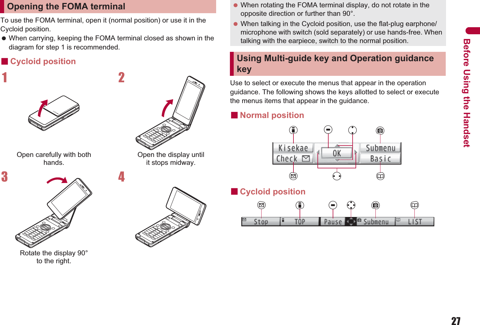 27Before Using the HandsetTo use the FOMA terminal, open it (normal position) or use it in the Cycloid position. When carrying, keeping the FOMA terminal closed as shown in the diagram for step 1 is recommended.ɡCycloid positionUse to select or execute the menus that appear in the operation guidance. The following shows the keys allotted to select or execute the menus items that appear in the guidance.ɡNormal positionɡCycloid positionOpening the FOMA terminal1Open carefully with both hands.2Open the display until it stops midway.3Rotate the display 90° to the right.4 When rotating the FOMA terminal display, do not rotate in the opposite direction or further than 90°. When talking in the Cycloid position, use the flat-plug earphone/microphone with switch (sold separately) or use hands-free. When talking with the earpiece, switch to the normal position.Using Multi-guide key and Operation guidance keyituCavmaCwm i t