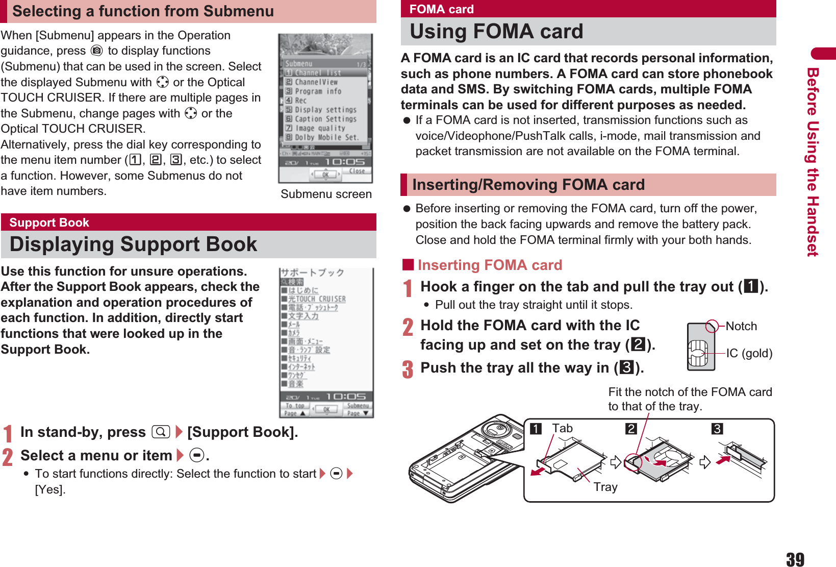 39Before Using the HandsetWhen [Submenu] appears in the Operation guidance, press C to display functions (Submenu) that can be used in the screen. Select the displayed Submenu with w or the Optical TOUCH CRUISER. If there are multiple pages in the Submenu, change pages with w or the Optical TOUCH CRUISER.Alternatively, press the dial key corresponding to the menu item number (U,V,W, etc.) to select a function. However, some Submenus do not have item numbers.Use this function for unsure operations. After the Support Book appears, check the explanation and operation procedures of each function. In addition, directly start functions that were looked up in the Support Book.1In stand-by, press $/[Support Book].2Select a menu or item/t.:To start functions directly: Select the function to start/t/[Yes].A FOMA card is an IC card that records personal information, such as phone numbers. A FOMA card can store phonebook data and SMS. By switching FOMA cards, multiple FOMA terminals can be used for different purposes as needed. If a FOMA card is not inserted, transmission functions such as voice/Videophone/PushTalk calls, i-mode, mail transmission and packet transmission are not available on the FOMA terminal. Before inserting or removing the FOMA card, turn off the power, position the back facing upwards and remove the battery pack. Close and hold the FOMA terminal firmly with your both hands.ɡInserting FOMA card1Hook a finger on the tab and pull the tray out (1).:Pull out the tray straight until it stops.2Hold the FOMA card with the IC facing up and set on the tray (2).3Push the tray all the way in (3).Selecting a function from SubmenuSupport BookDisplaying Support BookSubmenu screenFOMA cardUsing FOMA cardInserting/Removing FOMA cardNotchIC (gold)2Tray3Fit the notch of the FOMA card to that of the tray.1Tab
