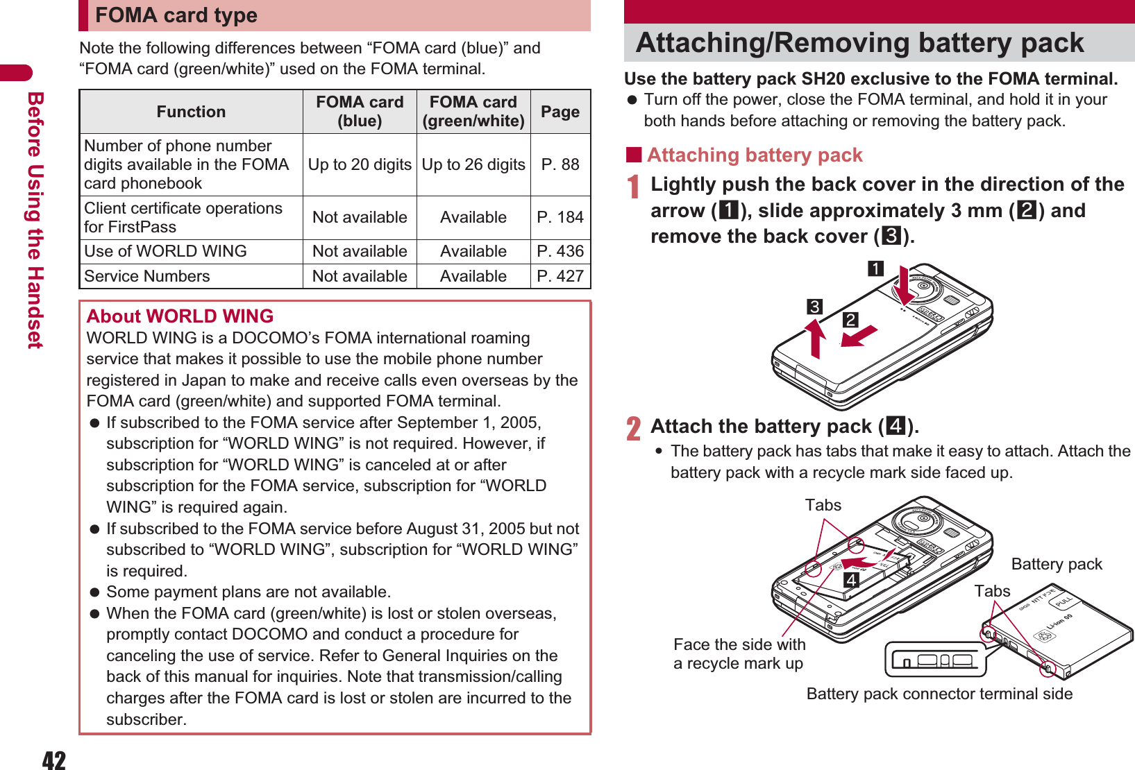 42Before Using the HandsetNote the following differences between “FOMA card (blue)” and “FOMA card (green/white)” used on the FOMA terminal. Use the battery pack SH20 exclusive to the FOMA terminal. Turn off the power, close the FOMA terminal, and hold it in your both hands before attaching or removing the battery pack.ɡAttaching battery pack1Lightly push the back cover in the direction of the arrow (1), slide approximately 3 mm (2) and remove the back cover (3).2Attach the battery pack (4).:The battery pack has tabs that make it easy to attach. Attach the battery pack with a recycle mark side faced up.FOMA card typeFunction FOMA card (blue)FOMA card (green/white) PageNumber of phone number digits available in the FOMA card phonebookUp to 20 digits Up to 26 digits P. 88Client certificate operations for FirstPass Not available Available P. 184Use of WORLD WING Not available Available P. 436Service Numbers Not available Available P. 427About WORLD WINGWORLD WING is a DOCOMO’s FOMA international roaming service that makes it possible to use the mobile phone number registered in Japan to make and receive calls even overseas by the FOMA card (green/white) and supported FOMA terminal. If subscribed to the FOMA service after September 1, 2005, subscription for “WORLD WING” is not required. However, if subscription for “WORLD WING” is canceled at or after subscription for the FOMA service, subscription for “WORLD WING” is required again. If subscribed to the FOMA service before August 31, 2005 but not subscribed to “WORLD WING”, subscription for “WORLD WING” is required. Some payment plans are not available. When the FOMA card (green/white) is lost or stolen overseas, promptly contact DOCOMO and conduct a procedure for canceling the use of service. Refer to General Inquiries on the back of this manual for inquiries. Note that transmission/calling charges after the FOMA card is lost or stolen are incurred to the subscriber.Attaching/Removing battery pack132Face the side with a recycle mark up4TabsBattery packBattery pack connector terminal sideTabs