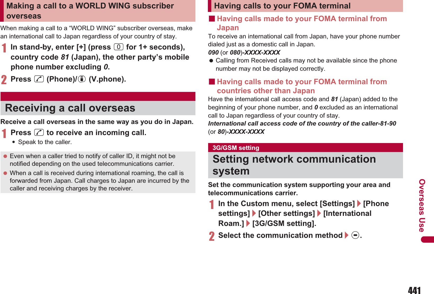 441Overseas UseWhen making a call to a “WORLD WING” subscriber overseas, make an international call to Japan regardless of your country of stay.1In stand-by, enter [+] (press 0 for 1+ seconds), country code 81 (Japan), the other party’s mobile phone number excluding 0.2Press s (Phone)/i (V.phone).Receive a call overseas in the same way as you do in Japan.1Press s to receive an incoming call.:Speak to the caller.ɡHaving calls made to your FOMA terminal from JapanTo receive an international call from Japan, have your phone number dialed just as a domestic call in Japan.090 (or 080)-XXXX-XXXX Calling from Received calls may not be available since the phone number may not be displayed correctly.ɡHaving calls made to your FOMA terminal from countries other than JapanHave the international call access code and 81 (Japan) added to the beginning of your phone number, and 0 excluded as an international call to Japan regardless of your country of stay.International call access code of the country of the caller-81-90(or 80)-XXXX-XXXXSet the communication system supporting your area and telecommunications carrier.1In the Custom menu, select [Settings]/[Phone settings]/[Other settings]/[International Roam.]/[3G/GSM setting].2Select the communication method/t.Making a call to a WORLD WING subscriber overseasReceiving a call overseas Even when a caller tried to notify of caller ID, it might not be notified depending on the used telecommunications carrier. When a call is received during international roaming, the call is forwarded from Japan. Call charges to Japan are incurred by the caller and receiving charges by the receiver.Having calls to your FOMA terminal3G/GSM settingSetting network communication system