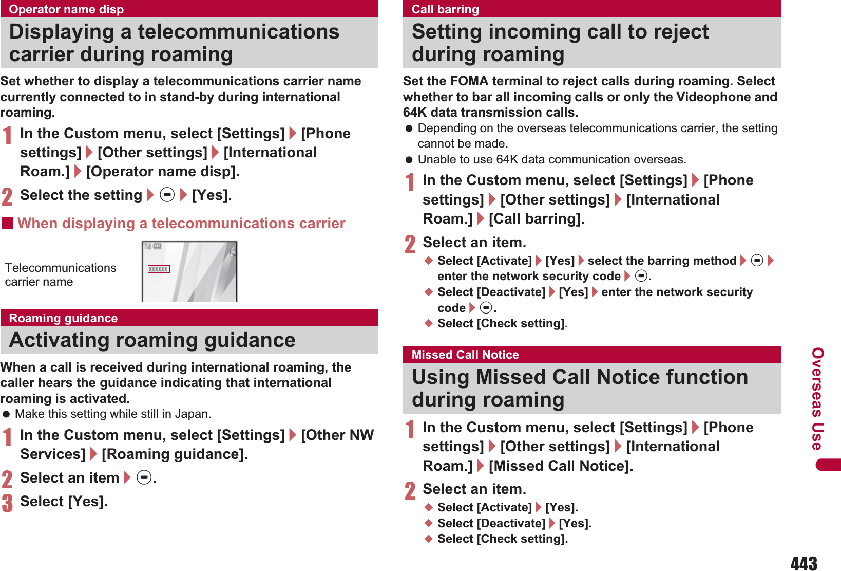 443Overseas UseSet whether to display a telecommunications carrier name currently connected to in stand-by during international roaming.1In the Custom menu, select [Settings]/[Phone settings]/[Other settings]/[International Roam.]/[Operator name disp].2Select the setting/t/[Yes].ɡWhen displaying a telecommunications carrierWhen a call is received during international roaming, the caller hears the guidance indicating that international roaming is activated. Make this setting while still in Japan.1In the Custom menu, select [Settings]/[Other NW Services]/[Roaming guidance].2Select an item/t.3Select [Yes].Set the FOMA terminal to reject calls during roaming. Select whether to bar all incoming calls or only the Videophone and 64K data transmission calls. Depending on the overseas telecommunications carrier, the setting cannot be made. Unable to use 64K data communication overseas.1In the Custom menu, select [Settings]/[Phone settings]/[Other settings]/[International Roam.]/[Call barring].2Select an item.;Select [Activate]/[Yes]/select the barring method/t/enter the network security code/t.;Select [Deactivate]/[Yes]/enter the network security code/t.;Select [Check setting].1In the Custom menu, select [Settings]/[Phone settings]/[Other settings]/[International Roam.]/[Missed Call Notice].2Select an item.;Select [Activate]/[Yes].;Select [Deactivate]/[Yes].;Select [Check setting].Operator name dispDisplaying a telecommunications carrier during roamingRoaming guidanceActivating roaming guidanceTelecommunications carrier nameCall barringSetting incoming call to reject during roamingMissed Call NoticeUsing Missed Call Notice function during roaming