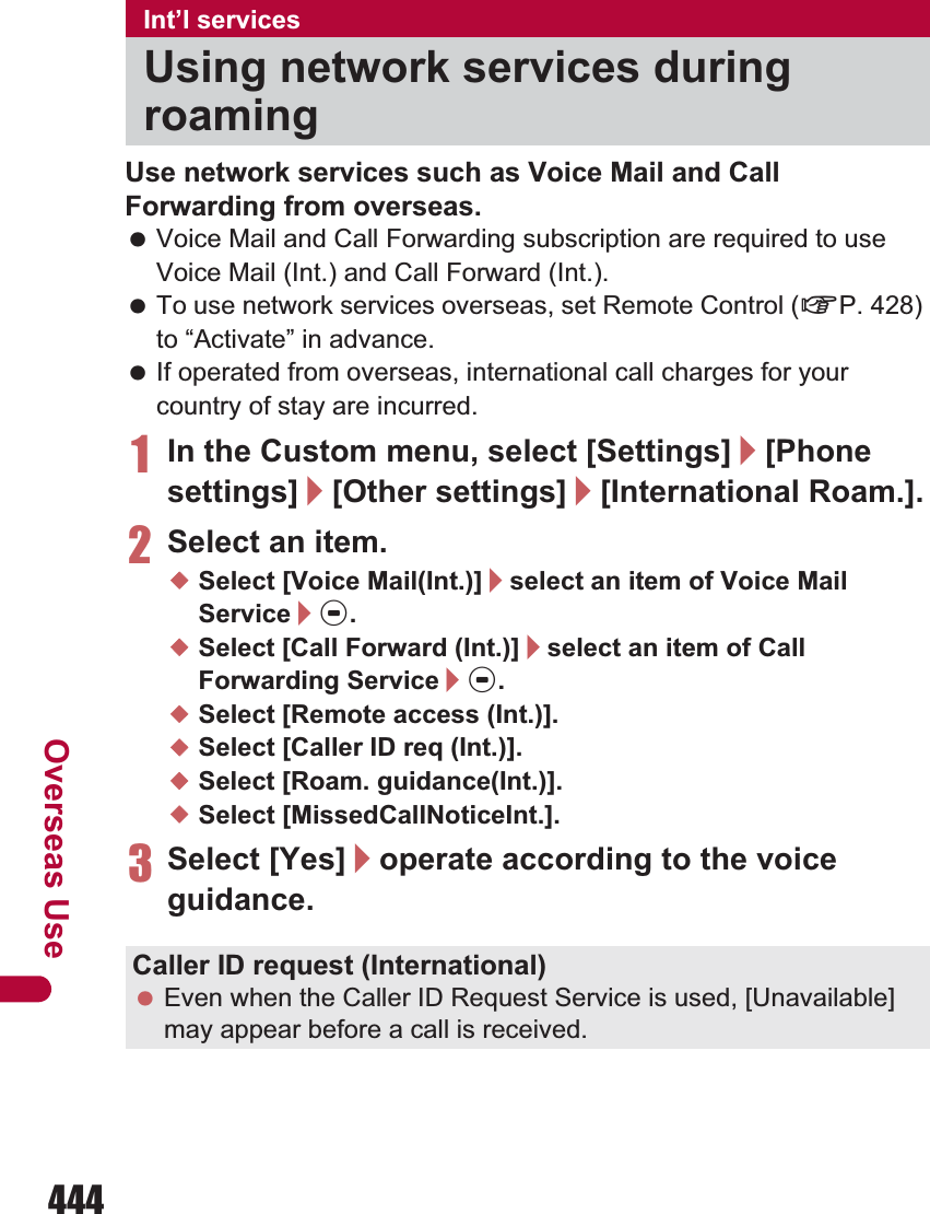 444Overseas UseUse network services such as Voice Mail and Call Forwarding from overseas. Voice Mail and Call Forwarding subscription are required to use Voice Mail (Int.) and Call Forward (Int.). To use network services overseas, set Remote Control (nP. 428) to “Activate” in advance. If operated from overseas, international call charges for your country of stay are incurred.1In the Custom menu, select [Settings]/[Phone settings]/[Other settings]/[International Roam.].2Select an item.;Select [Voice Mail(Int.)]/select an item of Voice Mail Service/t.;Select [Call Forward (Int.)]/select an item of Call Forwarding Service/t.;Select [Remote access (Int.)].;Select [Caller ID req (Int.)].;Select [Roam. guidance(Int.)].;Select [MissedCallNoticeInt.].3Select [Yes]/operate according to the voice guidance.Int’l servicesUsing network services during roamingCaller ID request (International) Even when the Caller ID Request Service is used, [Unavailable] may appear before a call is received.