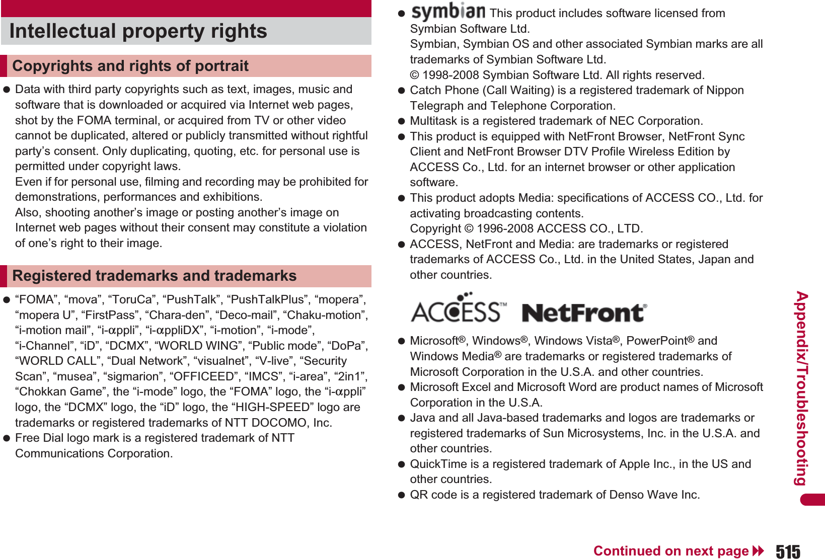 515Continued on next pageAppendix/Troubleshooting Data with third party copyrights such as text, images, music and software that is downloaded or acquired via Internet web pages, shot by the FOMA terminal, or acquired from TV or other video cannot be duplicated, altered or publicly transmitted without rightful party’s consent. Only duplicating, quoting, etc. for personal use is permitted under copyright laws. Even if for personal use, filming and recording may be prohibited for demonstrations, performances and exhibitions. Also, shooting another’s image or posting another’s image on Internet web pages without their consent may constitute a violation of one’s right to their image. “FOMA”, “mova”, “ToruCa”, “PushTalk”, “PushTalkPlus”, “mopera”, “mopera U”, “FirstPass”, “Chara-den”, “Deco-mail”, “Chaku-motion”, “i-motion mail”, “i-appli”, “i-appliDX”, “i-motion”, “i-mode”, “i-Channel”, “iD”, “DCMX”, “WORLD WING”, “Public mode”, “DoPa”, “WORLD CALL”, “Dual Network”, “visualnet”, “V-live”, “Security Scan”, “musea”, “sigmarion”, “OFFICEED”, “IMCS”, “i-area”, “2in1”, “Chokkan Game”, the “i-mode” logo, the “FOMA” logo, the “i-appli” logo, the “DCMX” logo, the “iD” logo, the “HIGH-SPEED” logo are trademarks or registered trademarks of NTT DOCOMO, Inc. Free Dial logo mark is a registered trademark of NTT Communications Corporation. Catch Phone (Call Waiting) is a registered trademark of Nippon Telegraph and Telephone Corporation. Multitask is a registered trademark of NEC Corporation. This product is equipped with NetFront Browser, NetFront Sync Client and NetFront Browser DTV Profile Wireless Edition by ACCESS Co., Ltd. for an internet browser or other application software. This product adopts Media: specifications of ACCESS CO., Ltd. for activating broadcasting contents. Copyright © 1996-2008 ACCESS CO., LTD. ACCESS, NetFront and Media: are trademarks or registered trademarks of ACCESS Co., Ltd. in the United States, Japan and other countries. Microsoft®, Windows®, Windows Vista®, PowerPoint® and Windows Media® are trademarks or registered trademarks of Microsoft Corporation in the U.S.A. and other countries. Microsoft Excel and Microsoft Word are product names of Microsoft Corporation in the U.S.A. Java and all Java-based trademarks and logos are trademarks or registered trademarks of Sun Microsystems, Inc. in the U.S.A. and other countries. QuickTime is a registered trademark of Apple Inc., in the US and other countries. QR code is a registered trademark of Denso Wave Inc.Intellectual property rightsCopyrights and rights of portraitRegistered trademarks and trademarks This product includes software licensed from Symbian Software Ltd.Symbian, Symbian OS and other associated Symbian marks are all trademarks of Symbian Software Ltd.© 1998-2008 Symbian Software Ltd. All rights reserved.