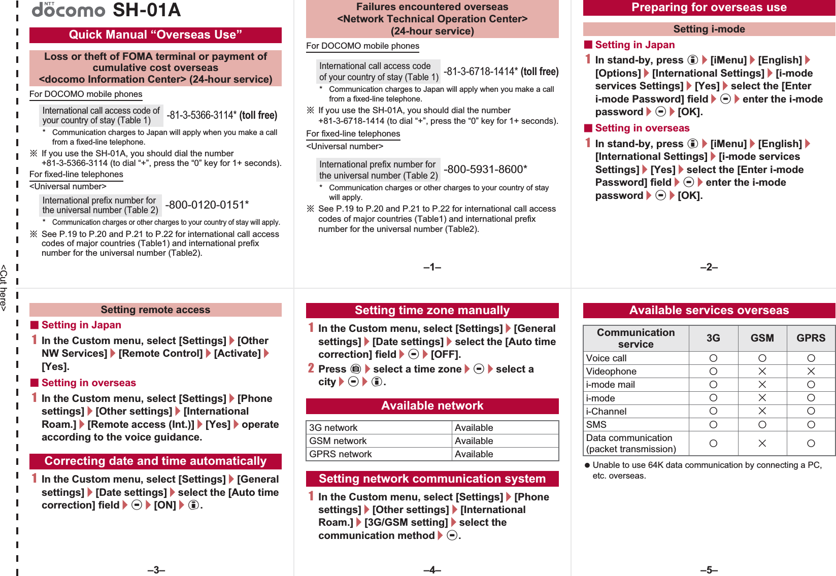 &lt;Cut here&gt;For DOCOMO mobile phonesɦIf you use the SH-01A, you should dial the number +81-3-5366-3114 (to dial “+”, press the “0” key for 1+ seconds).For fixed-line telephones&lt;Universal number&gt;ɦSee P.19 to P.20 and P.21 to P.22 for international call access codes of major countries (Table1) and international prefix number for the universal number (Table2).For DOCOMO mobile phonesɦIf you use the SH-01A, you should dial the number +81-3-6718-1414 (to dial “+”, press the “0” key for 1+ seconds).For fixed-line telephones&lt;Universal number&gt;ɦSee P.19 to P.20 and P.21 to P.22 for international call access codes of major countries (Table1) and international prefix number for the universal number (Table2).ɡSetting in Japan1In stand-by, press i/[iMenu]/[English]/[Options]/[International Settings]/[i-mode services Settings]/[Yes]/select the [Enter i-mode Password] field/t/enter the i-mode password/t/[OK].ɡSetting in overseas1In stand-by, press i/[iMenu]/[English]/[International Settings]/[i-mode services Settings]/[Yes]/select the [Enter i-mode Password] field/t/enter the i-mode password/t/[OK].Quick Manual “Overseas Use”Loss or theft of FOMA terminal or payment ofcumulative cost overseas &lt;docomo Information Center&gt; (24-hour service)International call access code of your country of stay (Table 1)-81-3-5366-3114* (toll free)* Communication charges to Japan will apply when you make a call from a fixed-line telephone.International prefix number for the universal number (Table 2)-800-0120-0151**Communication charges or other charges to your country of stay will apply.SH-01A Failures encountered overseas&lt;Network Technical Operation Center&gt;(24-hour service)International call access code of your country of stay (Table 1)-81-3-6718-1414* (toll free)* Communication charges to Japan will apply when you make a call from a fixed-line telephone.International prefix number for the universal number (Table 2)-800-5931-8600** Communication charges or other charges to your country of stay will apply.Preparing for overseas useSetting i-modeɡSetting in Japan1In the Custom menu, select [Settings]/[Other NW Services]/[Remote Control]/[Activate]/[Yes].ɡSetting in overseas1In the Custom menu, select [Settings]/[Phonesettings]/[Other settings]/[International Roam.]/[Remote access (Int.)]/[Yes]/operate according to the voice guidance.1In the Custom menu, select [Settings]/[General settings]/[Date settings]/select the [Auto time correction] field/t/[ON]/i.1In the Custom menu, select [Settings]/[General settings]/[Date settings]/select the [Auto time correction] field/t/[OFF].2Press C/select a time zone/t/select a city/t/i.1In the Custom menu, select [Settings]/[Phone settings]/[Other settings]/[International Roam.]/[3G/GSM setting]/select the communication method/t. Unable to use 64K data communication by connecting a PC, etc. overseas.Setting remote accessCorrecting date and time automaticallySetting time zone manuallyAvailable network3G network AvailableGSM network AvailableGPRS network AvailableSetting network communication systemAvailable services overseasCommunication service 3G GSM GPRSVoice call AAAVideophone ABBi-mode mail ABAi-mode ABAi-Channel ABASMS AAAData communication(packet transmission) ABA–1– –2––4––3– –5–