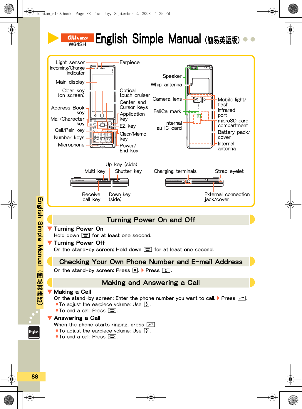 88a●●●●●●●●●●●●●●●●●●●●●●●●●●English Simple Manual{簡易英語版}XEnglish Simple Manual（簡易英語版）ヸプフヴラ▼Turning Power OnHold down % for at least one second.▼Turning Power OffOn the stand-by screen: Hold down % for at least one second.On the stand-by screen: Press A. ・ Press 0.▼Making a CallOn the stand-by screen: Enter the phone number you want to call. ・ Press &amp;..To adjust the earpiece volume: Use F..To end a call: Press %.▼Answering a CallWhen the phone starts ringing, press &amp;..To adjust the earpiece volume: Use F..To end a call: Press %.JTurning Power On and Off KJChecking Your Own Phone Number and E-mail AddressKJMaking and Answering a Call KEarpieceLight sensorMain displayEZ keyApplication keyCenter and Cursor keysMail/CharacterkeyCall/Pair key Clear/Memo keyNumber keysMulti keyMicrophone Power/End keyDown key (side) External connection jack/coverUp key (side)Strap eyeletAddress BookkeymicroSD card compartmentIncoming/ChargeindicatorWhip antennaShutter keyInfrared portCamera lensInternalau IC cardFeliCa markCharging terminalsBattery pack/coverMobile light/flashSpeakerInternal antennaClear key(on screen) Optical touch cruiserReceivecall keykantan_c150.book  Page 88  Tuesday, September 2, 2008  1:25 PM