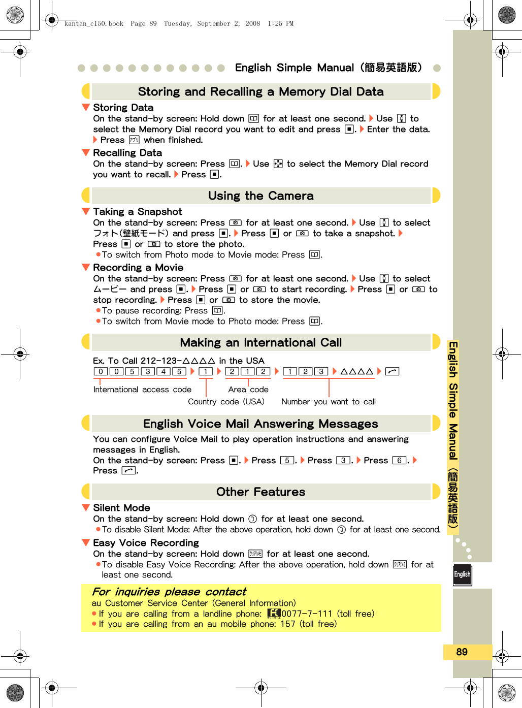 89●●●●●●●●●●●● English Simple Manual（簡易英語版） ●English Simple Manual{簡易英語版}▼Storing DataOn the stand-by screen: Hold down a for at least one second. ・ Use F to select the Memory Dial record you want to edit and press A. ・ Enter the data. ・ Press c when finished.▼Recalling DataOn the stand-by screen: Press a. ・ Use H to select the Memory Dial record you want to recall. ・ Press A.▼Taking a SnapshotOn the stand-by screen: Press q for at least one second. ・ Use F to  sel e ct フォト（壁紙モード） and press A. ・ Press A or q to ta k e a  s naps h ot. ・ Press A or q to store the photo..To switch from Photo  mode to Movie mode: Press a.▼Recording a MovieOn the stand-by screen: Press q for at least one second. ・ Use F to  sel e ct ムービー and press A. ・ Press A o r q to start record ing. ・ Press A or q to stop recording. ・ Press A or  q to store the movie..To pause reco rding: Pres s a..To switch from Movie m ode to Photo  mode: Press a.You can configure Voice Mail to play operation instructions and an swering messages in English.On the stand-by screen: Press A. ・ Press 5. ・ Press 3. ・ Press 6. ・ Press &amp;.▼Silent ModeOn the stand-by screen: Hold down r for at least one second..To disable Silent Mode: After the above operation, hold down r for at least one second.▼Easy Voice R ecordingOn the stand-by screen: Hold down ! for at least one second..To disable Easy Voice Recording: After the above  operation, hol d down ! for at least one second.JStoring and Recalling a Memory Dial Data KJUsing the Camera KJMaking an International Call KJEnglish Voice Mail Answering Messages KJOther Features KFor inquiries please contactau Customer Service Center (General Information).If you are calling from a landline phone:  0077-7-111 (toll free).If you are calling from an au mobile phone: 157 (toll free)Ex. To Call 212-123-△△△△ in the USA005345 ・ 1 ・ 212 ・ 123 ・ △△△△ ・ &amp;Area codeNumber you want to callCountry code (USA)International access codekantan_c150.book  Page 89  Tuesday, September 2, 2008  1:25 PM