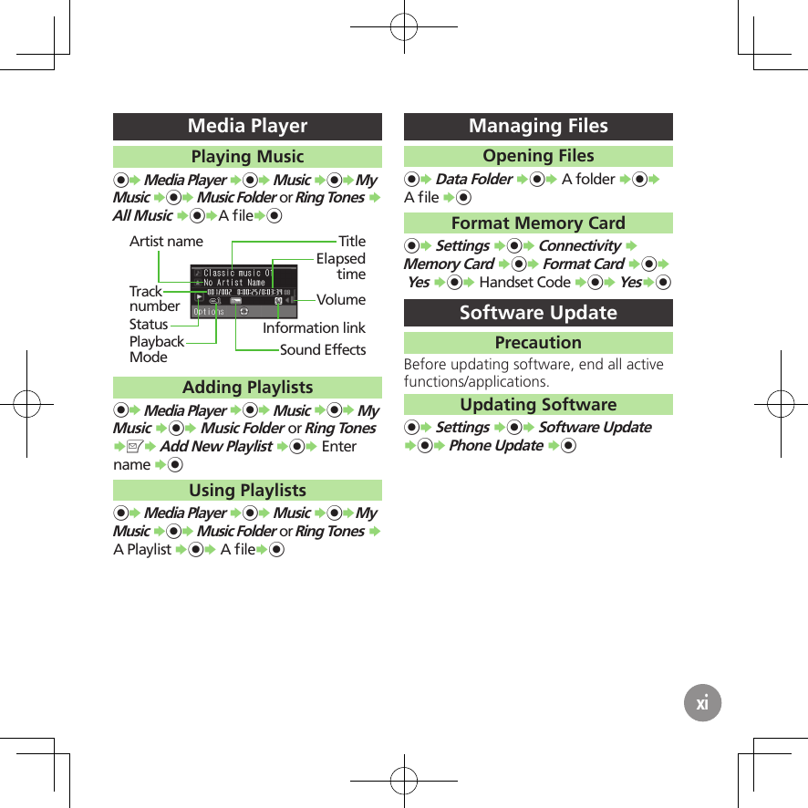 xiMedia PlayerPlaying Music%S Media Player S%S Music S%SMy  Music S%S Music Folder or Ring Tones S All Music S%SA ﬁleS%TitleInformation linkSound EffectsElapsed timeVolumeArtist nameTrack numberStatusPlayback ModeAdding Playlists%S Media Player S%S Music S%S My  Music S%S Music Folder or Ring Tones SBS Add New Playlist S%S Enter name S%Using Playlists%S Media Player S%S Music S%SMy  Music S%S Music Folder or Ring Tones S A Playlist S%S A ﬁleS%Managing FilesOpening Files%S Data Folder S%S A folder S%S A ﬁle S%Format Memory Card%S Settings S%S Connectivity S Memory Card S%S Format Card S%S  Yes S%S Handset Code S%S YesS%Software UpdatePrecautionBefore updating software, end all active functions/applications.Updating Software%S Settings S%S Software Update S%S Phone Update S%