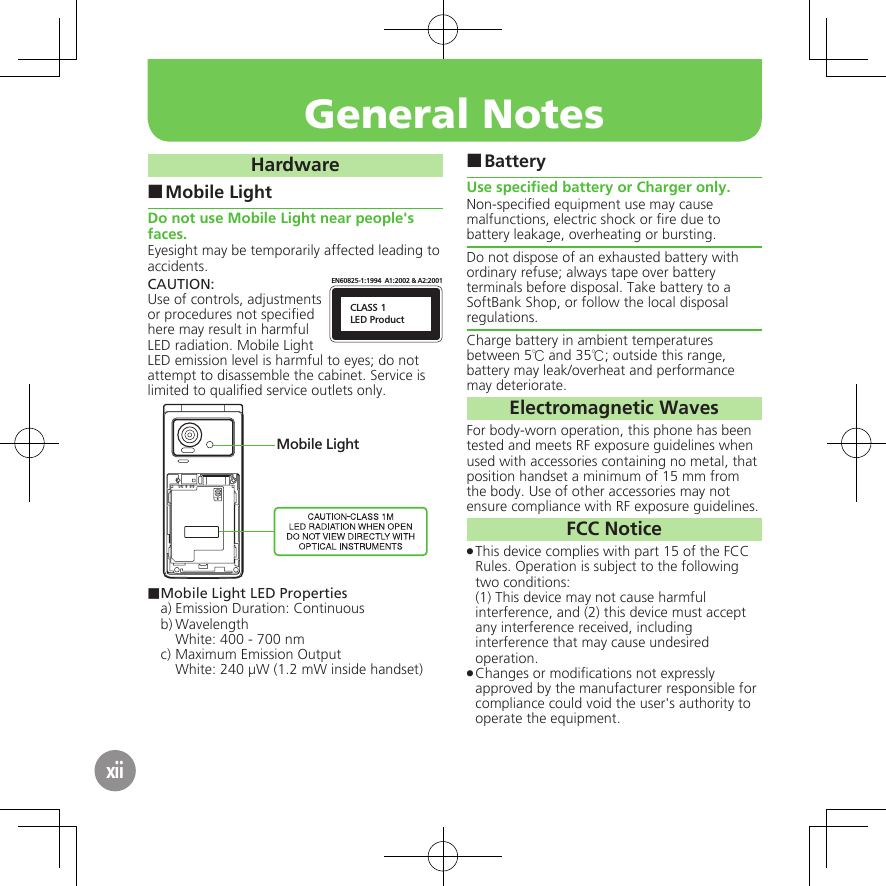 General NotesxiiHardwareMobile Light ■Do not use Mobile Light near people&apos;s faces.Eyesight may be temporarily affected leading to accidents.CAUTION:CLASS 1LED ProductEN60825-1:1994  A1:2002 &amp; A2:2001Use of controls, adjustments or procedures not speciﬁed here may result in harmful LED radiation. Mobile Light LED emission level is harmful to eyes; do not attempt to disassemble the cabinet. Service is limited to qualiﬁed service outlets only.Mobile Light■ Mobile Light LED Propertiesa) Emission Duration: Continuousb) Wavelength  White: 400 - 700 nmc) Maximum Emission Output  White: 240 µW (1.2 mW inside handset)Battery ■Use speciﬁed battery or Charger only.Non-speciﬁed equipment use may cause malfunctions, electric shock or ﬁre due to battery leakage, overheating or bursting.Do not dispose of an exhausted battery with ordinary refuse; always tape over battery terminals before disposal. Take battery to a SoftBank Shop, or follow the local disposal regulations.Charge battery in ambient temperatures between 5℃ and 35℃; outside this range, battery may leak/overheat and performance may deteriorate.Electromagnetic WavesFor body-worn operation, this phone has been tested and meets RF exposure guidelines when used with accessories containing no metal, that position handset a minimum of 15 mm from the body. Use of other accessories may not ensure compliance with RF exposure guidelines.FCC NoticeThis device complies with part 15 of the FCC  .Rules. Operation is subject to the following two conditions: (1) This device may not cause harmful interference, and (2) this device must accept  any interference received, including interference that may cause undesired operation.Changes or modiﬁcations not expressly  .approved by the manufacturer responsible for compliance could void the user&apos;s authority to operate the equipment.