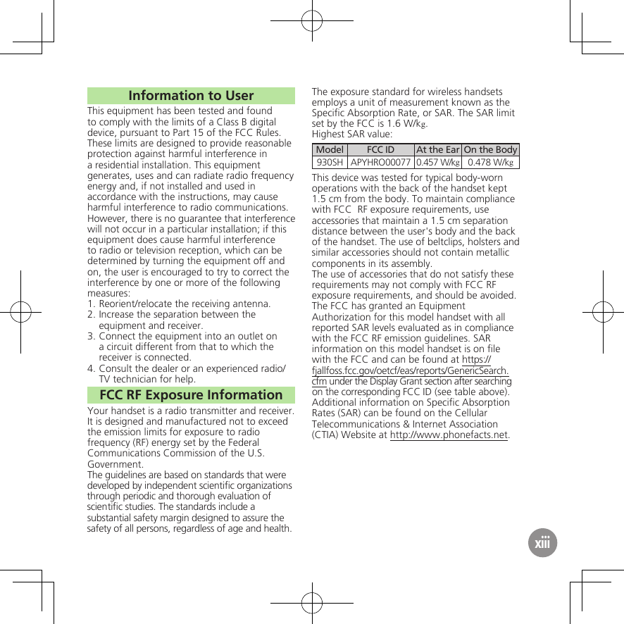 Information to UserThis equipment has been tested and found to comply with the limits of a Class B digital device, pursuant to Part 15 of the FCC Rules. These limits are designed to provide reasonable protection against harmful interference in a residential installation. This equipment generates, uses and can radiate radio frequency energy and, if not installed and used in accordance with the instructions, may cause harmful interference to radio communications.However, there is no guarantee that interference will not occur in a particular installation; if this equipment does cause harmful interference to radio or television reception, which can be determined by turning the equipment off and on, the user is encouraged to try to correct the interference by one or more of the following measures:1.  Reorient/relocate the receiving antenna.2.  Increase the separation between the equipment and receiver.3.  Connect the equipment into an outlet on a circuit different from that to which the receiver is connected.4.  Consult the dealer or an experienced radio/TV technician for help.FCC RF Exposure InformationYour handset is a radio transmitter and receiver.It is designed and manufactured not to exceed the emission limits for exposure to radio frequency (RF) energy set by the Federal Communications Commission of the U.S. Government.The guidelines are based on standards that were developed by independent scientiﬁc organizations through periodic and thorough evaluation of scientiﬁc studies. The standards include a substantial safety margin designed to assure the safety of all persons, regardless of age and health.The exposure standard for wireless handsets employs a unit of measurement known as the Speciﬁc Absorption Rate, or SAR. The SAR limit set by the FCC is 1.6 W/kg.Highest SAR value:Model FCC ID At the Ear On the Body930SH APYHRO00077 0.457 W/kg0.478 W/kgThis device was tested for typical body-worn operations with the back of the handset kept 1.5 cm from the body. To maintain compliance with FCC  RF exposure requirements, use accessories that maintain a 1.5 cm separation distance between the user&apos;s body and the back of the handset. The use of beltclips, holsters and similar accessories should not contain metallic components in its assembly.The use of accessories that do not satisfy these requirements may not comply with FCC RF exposure requirements, and should be avoided.The FCC has granted an Equipment Authorization for this model handset with all reported SAR levels evaluated as in compliance with the FCC RF emission guidelines. SAR information on this model handset is on ﬁle with the FCC and can be found at https://fjallfoss.fcc.gov/oetcf/eas/reports/GenericSearch.cfm under the Display Grant section after searching on the corresponding FCC ID (see table above).Additional information on Speciﬁc Absorption Rates (SAR) can be found on the Cellular Telecommunications &amp; Internet Association (CTIA) Website at http://www.phonefacts.net.xiii