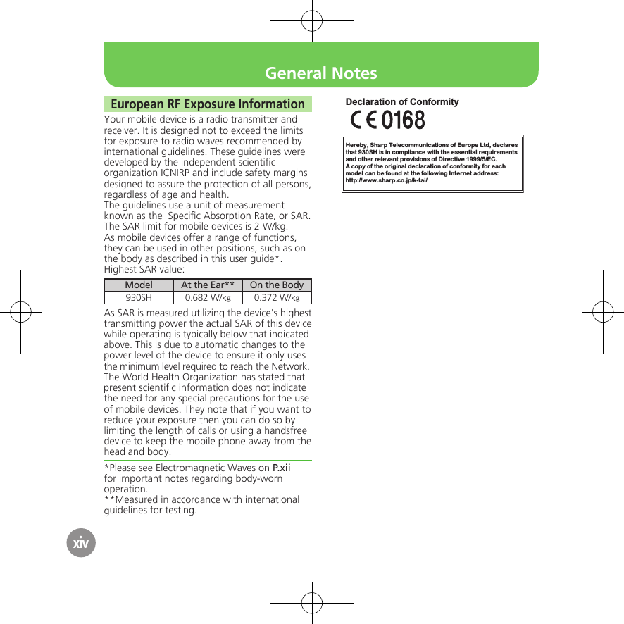 xivEuropean RF Exposure InformationYour mobile device is a radio transmitter and receiver. It is designed not to exceed the limits for exposure to radio waves recommended by international guidelines. These guidelines were  developed by the independent scientiﬁc organization ICNIRP and include safety margins designed to assure the protection of all persons, regardless of age and health.The guidelines use a unit of measurement known as the  Speciﬁc Absorption Rate, or SAR. The SAR limit for mobile devices is 2 W/kg.As mobile devices offer a range of functions, they can be used in other positions, such as on the body as described in this user guide*.Highest SAR value:Model At the Ear** On the Body930SH 0.682 W/kg0.372 W/kgAs SAR is measured utilizing the device&apos;s highest transmitting power the actual SAR of this device while operating is typically below that indicated above. This is due to automatic changes to the power level of the device to ensure it only uses  the minimum level required to reach the Network. The World Health Organization has stated that present scientiﬁc information does not indicate the need for any special precautions for the use of mobile devices. They note that if you want to reduce your exposure then you can do so by limiting the length of calls or using a handsfree  device to keep the mobile phone away from the head and body. *Please see Electromagnetic Waves on P.xii for important notes regarding body-worn operation.**Measured in accordance with international guidelines for testing.Hereby, Sharp Telecommunications of Europe Ltd, declaresthat 930SH is in compliance with the essential requirements and other relevant provisions of Directive 1999/5/EC.A copy of the original declaration of conformity for each model can be found at the following Internet address:http://www.sharp.co.jp/k-tai/Declaration of ConformityGeneral Notes