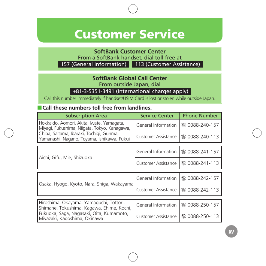 xvSoftBank Customer CenterFrom a SoftBank handset, dial toll free at 157 (General Information)    113 (Customer Assistance)SoftBank Global Call CenterFrom outside Japan, dial +81-3-5351-3491 (International charges apply)Call this number immediately if handset/USIM Card is lost or stolen while outside Japan.Call these numbers toll free from landlines. ■Subscription Area Service Center Phone NumberHokkaido, Aomori, Akita, Iwate, Yamagata, Miyagi, Fukushima, Niigata, Tokyo, Kanagawa, Chiba, Saitama, Ibaraki, Tochigi, Gunma, Yamanashi, Nagano, Toyama, Ishikawa, FukuiGeneral Information m 0088-240-157Customer Assistance m 0088-240-113Aichi, Gifu, Mie, ShizuokaGeneral Information m 0088-241-157Customer Assistance m 0088-241-113Osaka, Hyogo, Kyoto, Nara, Shiga, WakayamaGeneral Information m 0088-242-157Customer Assistance m 0088-242-113Hiroshima, Okayama, Yamaguchi, Tottori, Shimane, Tokushima, Kagawa, Ehime, Kochi, Fukuoka, Saga, Nagasaki, Oita, Kumamoto, Miyazaki, Kagoshima, OkinawaGeneral Information m 0088-250-157Customer Assistance m 0088-250-113Customer Service