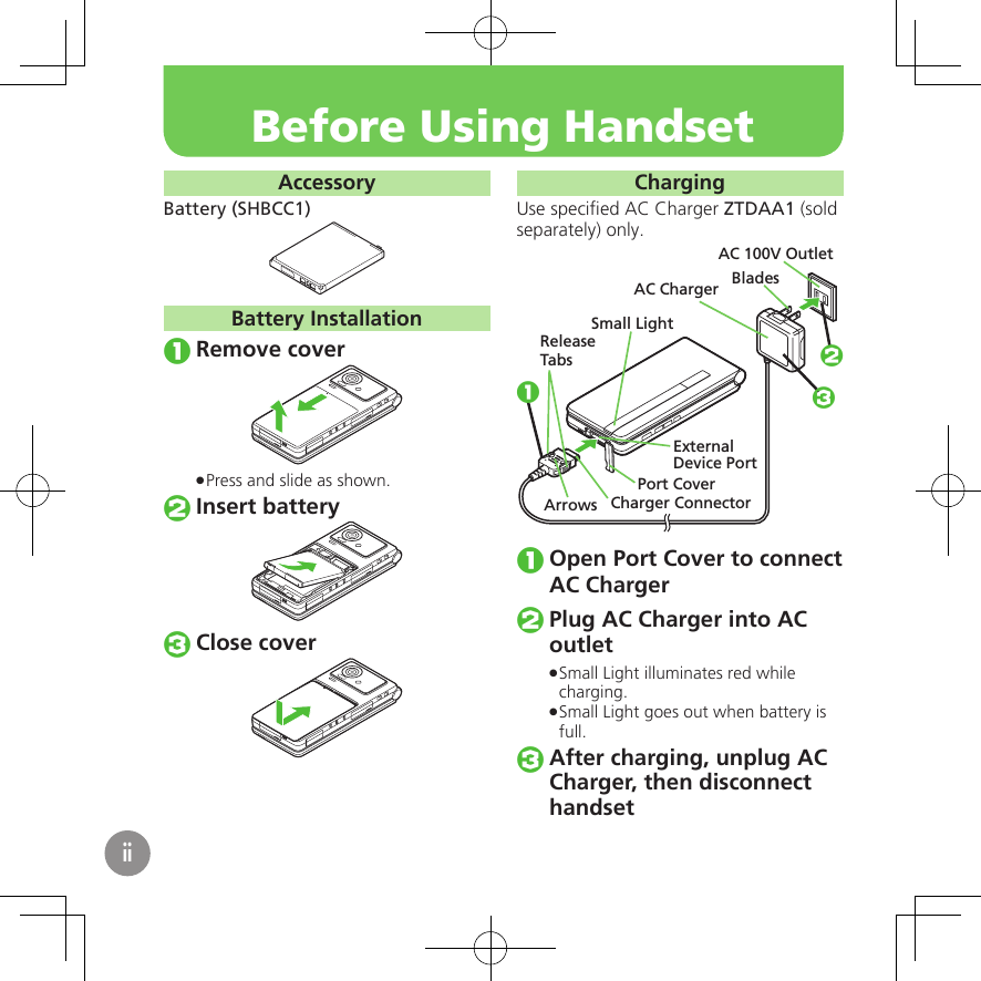 AccessoryBattery (SHBCC1)Battery InstallationRemove coverPress and slide as shown. .Insert batteryClose coverChargingUse speciﬁed AC Charger ZTDAA1 (sold separately) only.Small LightExternalDevice PortPort CoverAC 100V OutletBladesAC ChargerReleaseTabsCharger ConnectorArrows123Open Port Cover to connect AC ChargerPlug AC Charger into AC outletSmall Light illuminates red while  .charging.Small Light goes out when battery is  .full.After charging, unplug AC Charger, then disconnect　 handsetBefore Using Handsetii