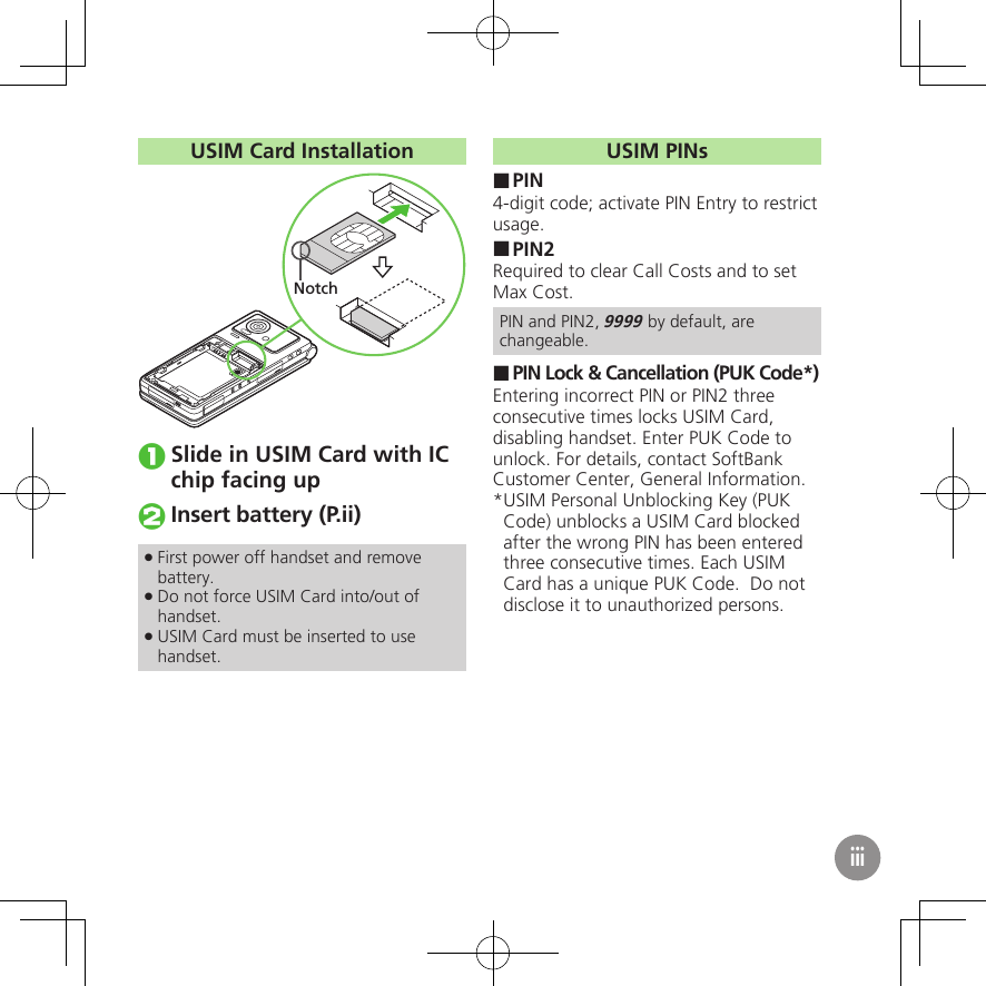 USIM Card InstallationNotchSlide in USIM Card with IC chip facing upInsert battery (P.ii)First power off handset and remove  .battery.Do not force USIM Card into/out of  .handset.USIM Card must be inserted to use  .handset.USIM PINsPIN ■4-digit code; activate PIN Entry to restrict usage.PIN2 ■Required to clear Call Costs and to set Max Cost.PIN and PIN2, 9999 by default, are changeable.PIN Lock &amp; Cancellation (PUK Code*) ■Entering incorrect PIN or PIN2 three consecutive times locks USIM Card, disabling handset. Enter PUK Code to unlock. For details, contact SoftBank Customer Center, General Information.USIM Personal Unblocking Key (PUK * Code) unblocks a USIM Card blocked after the wrong PIN has been entered three consecutive times. Each USIM Card has a unique PUK Code.  Do not disclose it to unauthorized persons.iii