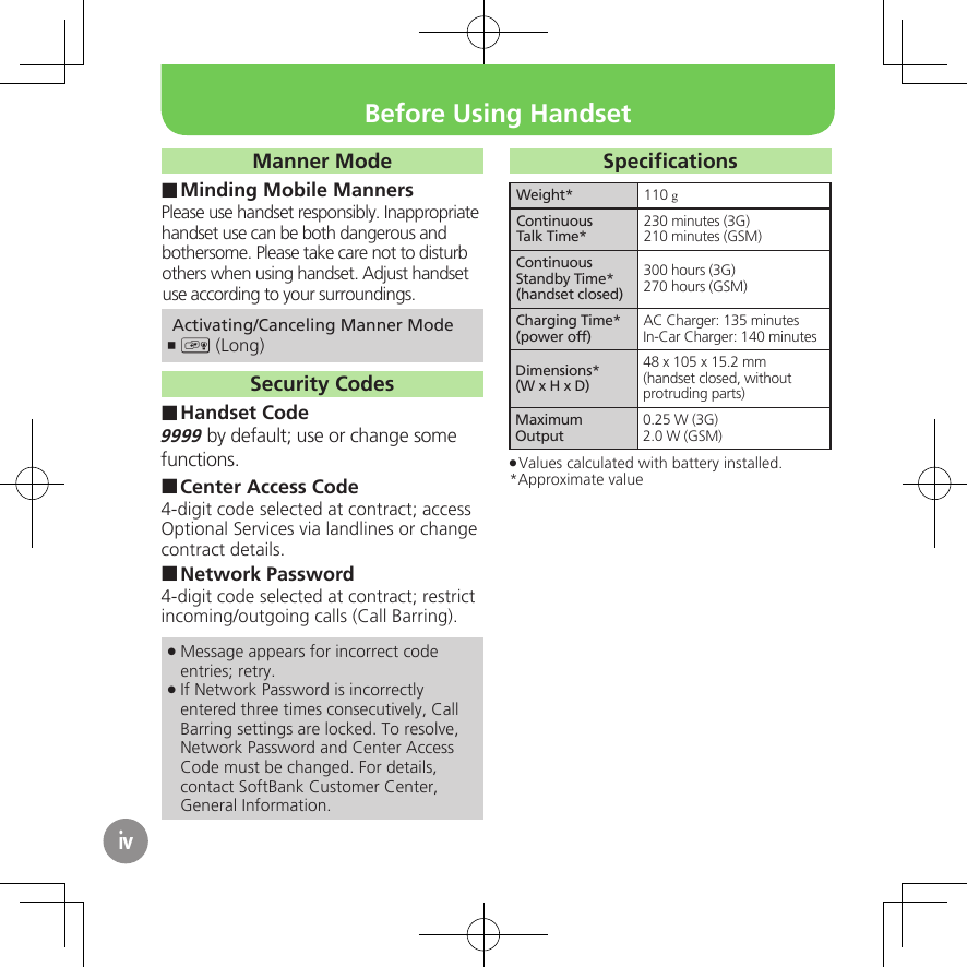 ivManner ModeMinding Mobile Manners ■Please use handset responsibly. Inappropriate handset use can be both dangerous and bothersome. Please take care not to disturb others when using handset. Adjust handset use according to your surroundings. Activating/Canceling Manner Mode) ,  (Long)Security CodesHandset Code ■9999 by default; use or change some functions.Center Access Code ■4-digit code selected at contract; access Optional Services via landlines or change contract details.Network Password ■4-digit code selected at contract; restrict incoming/outgoing calls (Call Barring).Message appears for incorrect code  .entries; retry.If Network Password is incorrectly  .entered three times consecutively, Call Barring settings are locked. To resolve, Network Password and Center Access Code must be changed. For details, contact SoftBank Customer Center, General Information.SpeciﬁcationsWeight* 110 gContinuousTalk Time*230 minutes (3G)210 minutes (GSM)Continuous Standby Time* (handset closed)300 hours (3G)270 hours (GSM)Charging Time*(power off)AC Charger: 135 minutesIn-Car Charger: 140 minutesDimensions*(W x H x D)48 x 105 x 15.2 mm(handset closed, without protruding parts)Maximum Output0.25 W (3G)2.0 W (GSM)Values calculated with battery installed. .*Approximate valueBefore Using Handset