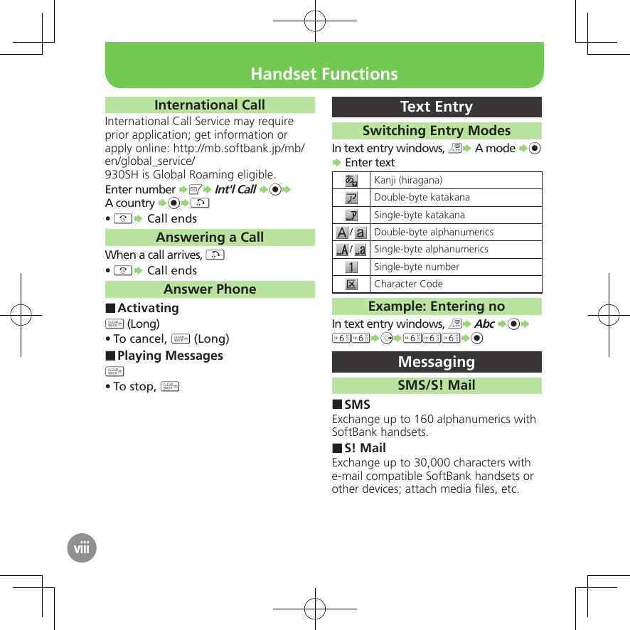 viiiInternational CallInternational Call Service may require prior application; get information or apply online: http://mb.softbank.jp/mb/en/global_service/930SH is Global Roaming eligible.Enter number SBS Int&apos;l Call S%S A country S%S!&quot;• S Call endsAnswering a CallWhen a call arrives, !&quot;• S Call endsAnswer PhoneActivating ■$ (Long)To cancel, • $ (Long)Playing Messages ■$ To stop, • $Text EntrySwitching Entry ModesIn text entry windows, &amp;S A mode S% S Enter textKanji (hiragana)Double-byte katakanaSingle-byte katakana/Double-byte alphanumerics/Single-byte alphanumericsSingle-byte numberCharacter Code Example: Entering noIn text entry windows, &amp;S Abc S%S 66SdS666S%MessagingSMS/S! MailSMS ■Exchange up to 160 alphanumerics with SoftBank handsets.S! Mail ■Exchange up to 30,000 characters with e-mail compatible SoftBank handsets or other devices; attach media ﬁles, etc.Handset Functions