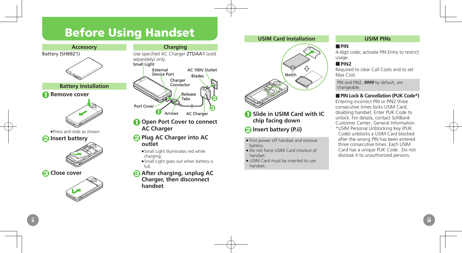 AccessoryBattery (SHBBZ1)Battery InstallationRemove coverPress and slide as shown. .Insert batteryClose coverChargingUse speciﬁed AC Charger ZTDAA1 (sold separately) only.Small LightExternalDevice PortPort CoverAC ChargerBladesAC 100V OutletReleaseTabsChargerConnectorArrows123Open Port Cover to connect AC ChargerPlug AC Charger into AC outletSmall Light illuminates red while  .charging.Small Light goes out when battery is  .full.After charging, unplug AC Charger, then disconnect　 handsetBefore Using HandsetiiUSIM Card InstallationNotchSlide in USIM Card with IC chip facing downInsert battery (P.ii)First power off handset and remove  .battery.Do not force USIM Card into/out of  .handset.USIM Card must be inserted to use  .handset.USIM PINsPIN ■4-digit code; activate PIN Entry to restrict usage.PIN2 ■Required to clear Call Costs and to set Max Cost.PIN and PIN2, 9999 by default, are changeable.PIN Lock &amp; Cancellation (PUK Code*) ■Entering incorrect PIN or PIN2 three consecutive times locks USIM Card, disabling handset. Enter PUK Code to unlock. For details, contact SoftBank Customer Center, General Information.USIM Personal Unblocking Key (PUK * Code) unblocks a USIM Card blocked after the wrong PIN has been entered three consecutive times. Each USIM Card has a unique PUK Code.  Do not disclose it to unauthorized persons.iii