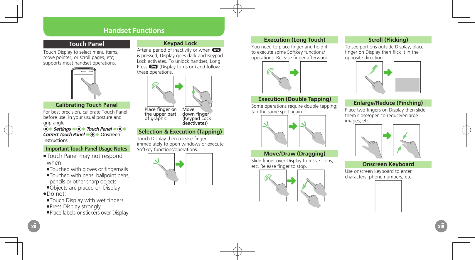 xiixii4xiiTouch PanelTouch Display to select menu items, move pointer, or scroll pages, etc; supports most handset operations.Calibrating Touch PanelFor best precision, calibrate Touch Panel before use, in your usual posture and grip angle.%S Settings S%S Touch Panel S%S Correct Touch Panel S%S Onscreen instructionsImportant Touch Panel Usage NotesTouch Panel may not respond  .when:Touched with gloves or ﬁngernails ,Touched with pens, ballpoint pens,  ,pencils or other sharp objectsObjects are placed on Display ,Do not: .Touch Display with wet ﬁngers ,Press Display strongly ,Place labels or stickers over Display ,Keypad LockAfter a period of inactivity or when H is pressed, Display goes dark and Keypad Lock activates. To unlock handset, Long Press H (Display turns on) and follow these operations.Place finger onthe upper partof graphicMovedown finger(Keypad Lockdeactivates)Selection &amp; Execution (Tapping)Touch Display then release ﬁnger immediately to open windows or execute Softkey functions/operations.xiiixiii5xiiiExecution (Long Touch)You need to place ﬁnger and hold it to execute some Softkey functions/operations. Release ﬁnger afterward.Execution (Double Tapping)Some operations require double tapping; tap the same spot again.Move/Draw (Dragging)Slide ﬁnger over Display to move icons, etc. Release ﬁnger to stop.Scroll (Flicking)To see portions outside Display, place ﬁnger on Display then ﬂick it in the opposite direction.Enlarge/Reduce (Pinching)Place two ﬁngers on Display then slide them close/open to reduce/enlarge images, etc.Onscreen KeyboardUse onscreen keyboard to enter characters, phone numbers, etc.Handset Functions