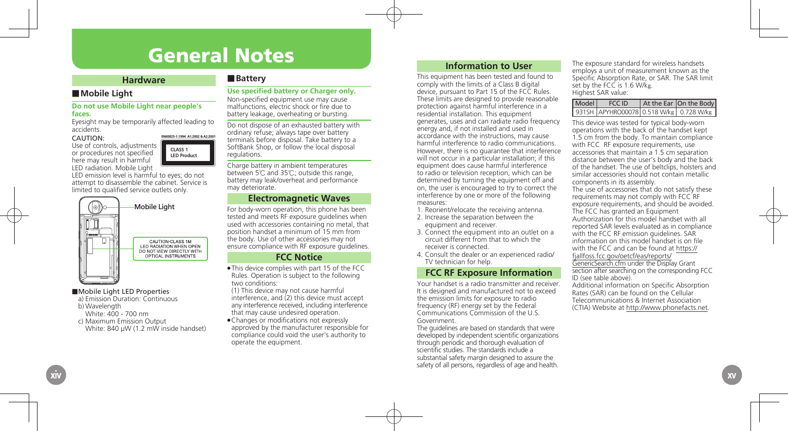 Information to UserThis equipment has been tested and found to  comply with the limits of a Class B digital device, pursuant to Part 15 of the FCC Rules. These limits are designed to provide reasonable protection against harmful interference in a  residential installation. This equipment generates, uses and can radiate radio frequency energy and, if not installed and used in accordance with the instructions, may cause harmful interference to radio communications.However, there is no guarantee that interference will not occur in a particular installation; if this equipment does cause harmful interference to radio or television reception, which can be determined by turning the equipment off and on, the user is encouraged to try to correct the interference by one or more of the following measures:1.  Reorient/relocate the receiving antenna.2.  Increase the separation between the equipment and receiver.3.  Connect the equipment into an outlet on a  circuit different from that to which the receiver is connected.4.  Consult the dealer or an experienced radio/TV technician for help.FCC RF Exposure InformationYour handset is a radio transmitter and receiver.It is designed and manufactured not to exceed  the emission limits for exposure to radio frequency (RF) energy set by the Federal Communications Commission of the U.S. Government.The guidelines are based on standards that were developed by independent scientiﬁc organizations through periodic and thorough evaluation of  scientiﬁc studies. The standards include a substantial safety margin designed to assure the safety of all persons, regardless of age and health.The exposure standard for wireless handsets employs a unit of measurement known as the Speciﬁc Absorption Rate, or SAR. The SAR limit set by the FCC is 1.6 W/kg.Highest SAR value:Model FCC ID At the Ear On the Body931SH APYHRO00078 0.518 W/kg0.728 W/kgThis device was tested for typical body-worn operations with the back of the handset kept 1.5 cm from the body. To maintain compliance with FCC  RF exposure requirements, use accessories that maintain a 1.5 cm separation distance between the user&apos;s body and the back of the handset. The use of beltclips, holsters and similar accessories should not contain metallic components in its assembly.The use of accessories that do not satisfy these requirements may not comply with FCC RF exposure requirements, and should be avoided.The FCC has granted an Equipment Authorization for this model handset with all reported SAR levels evaluated as in compliance with the FCC RF emission guidelines. SAR information on this model handset is on ﬁle with the FCC and can be found at https://fjallfoss.fcc.gov/oetcf/eas/reports/GenericSearch.cfm under the Display Grant section after searching on the corresponding FCC ID (see table above).Additional information on Speciﬁc Absorption Rates (SAR) can be found on the Cellular Telecommunications &amp; Internet Association (CTIA) Website at http://www.phonefacts.net.General NotesxivHardwareMobile Light ■Do not use Mobile Light near people&apos;s faces.Eyesight may be temporarily affected leading to accidents.CAUTION:CLASS 1LED ProductEN60825-1:1994  A1:2002 &amp; A2:2001Use of controls, adjustments or procedures not speciﬁed here may result in harmful LED radiation. Mobile Light LED emission level is harmful to eyes; do not attempt to disassemble the cabinet. Service is limited to qualiﬁed service outlets only.Mobile Light■ Mobile Light LED Propertiesa) Emission Duration: Continuousb) Wavelength  White: 400 - 700 nmc) Maximum Emission Output  White: 840 µW (1.2 mW inside handset)Battery ■Use speciﬁed battery or Charger only.Non-speciﬁed equipment use may cause malfunctions, electric shock or ﬁre due to battery leakage, overheating or bursting.Do not dispose of an exhausted battery with ordinary refuse; always tape over battery terminals before disposal. Take battery to a SoftBank Shop, or follow the local disposal regulations.Charge battery in ambient temperatures between 5℃ and 35℃; outside this range, battery may leak/overheat and performance may deteriorate.Electromagnetic WavesFor body-worn operation, this phone has been tested and meets RF exposure guidelines when used with accessories containing no metal, that position handset a minimum of 15 mm from the body. Use of other accessories may not ensure compliance with RF exposure guidelines.FCC NoticeThis device complies with part 15 of the FCC  .Rules. Operation is subject to the following two conditions: (1) This device may not cause harmful interference, and (2) this device must accept  any interference received, including interference  that may cause undesired operation.Changes or modiﬁcations not expressly  .approved by the manufacturer responsible for compliance could void the user&apos;s authority to operate the equipment.xv