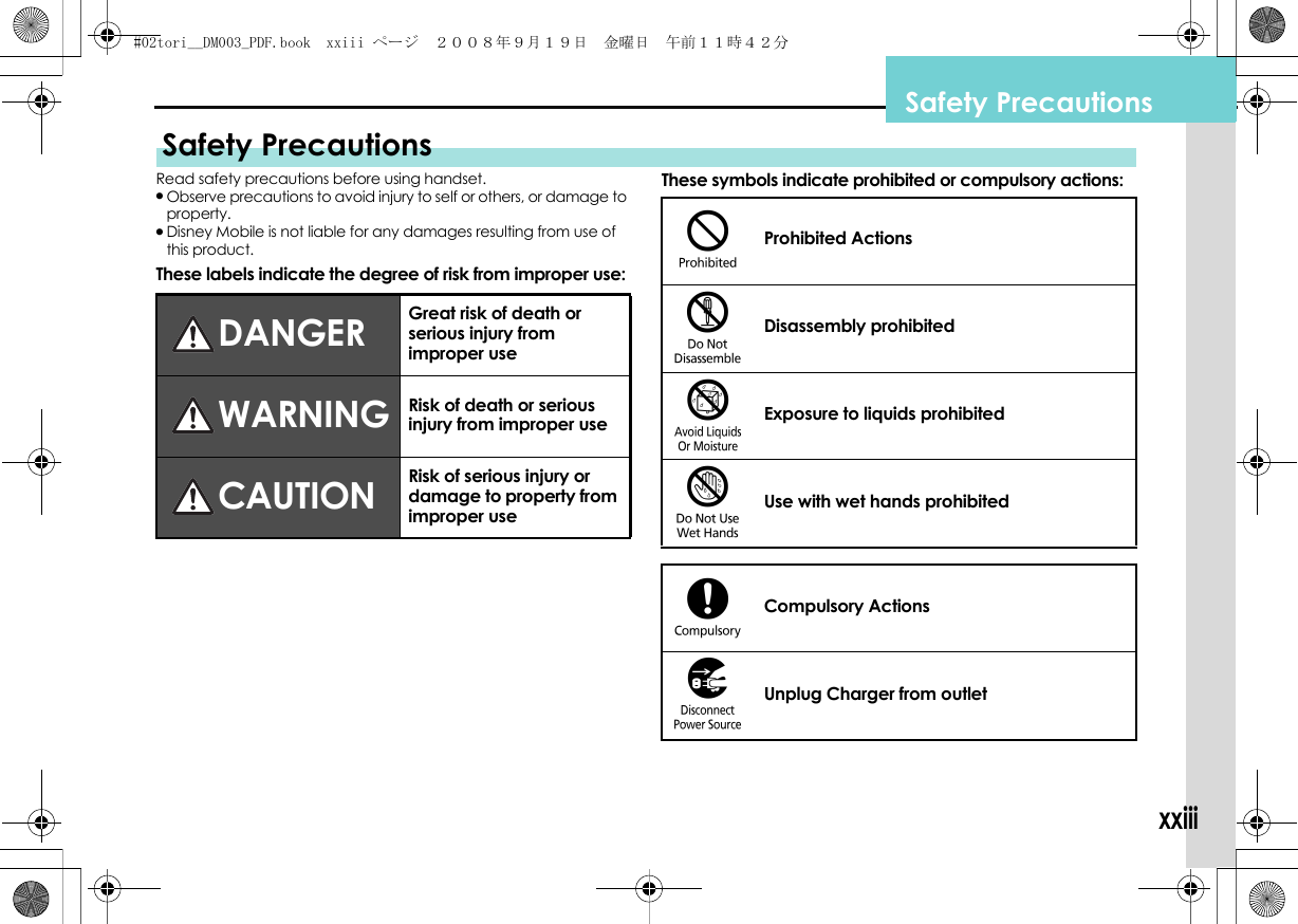 xxiiiSafety PrecautionsRead safety precautions before using handset..Observe precautions to avoid injury to self or others, or damage to property..Disney Mobile is not liable for any damages resulting from use of this product.These labels indicate the degree of risk from improper use:These symbols indicate prohibited or compulsory actions:Safety PrecautionsDANGER Great risk of death or serious injury from improper useWARNING Risk of death or serious injury from improper useCAUTION Risk of serious injury or damage to property from improper use$Prohibited Actions%Disassembly prohibited&amp;Exposure to liquids prohibited&apos;Use with wet hands prohibited(Compulsory Actions)Unplug Charger from outlet#02tori__DM003_PDF.book  xxiii ページ  ２００８年９月１９日　金曜日　午前１１時４２分