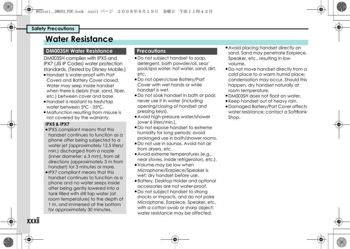 Safety PrecautionsxxxiiDM003SH complies with IPX5 and IPX7 (JIS IP Codes) water protection standards. (Tested by Disney Mobile.).Handset is water-proof with Port Covers and Battery Cover closed. Water may seep inside handset when there is debris (hair, sand, fiber, etc.) between cover and base..Handset is resistant to fresh/tap water between 5ºC - 35ºC..Malfunction resulting from misuse is not covered by the warranty..Do not subject handset to soap, detergent, bath powder/oil, sea/pool/spa water, hot water, sand, dirt, etc..Do not open/close Battery/Port Cover with wet hands or while handset is wet..Do not soak handset in bath or pool; never use it in water (including opening/closing of handset and pressing keys)..Avoid high-pressure water/shower (over 6 liters/min.)..Do not expose handset to extreme humidity for long periods; avoid prolonged use in bath/shower rooms..Do not use in saunas. Avoid hot air from dryers, etc..Avoid extreme temperatures (e.g., near stoves, inside refrigerators, etc.)..Volume may be low when Microphone/Earpiece/Speaker is wet; dry handset before use..Battery, Desktop Holder and optional accessories are not water-proof..Do not subject handset to strong shocks or impacts, and do not poke Microphone, Earpiece, Speaker, etc. with a cotton swab or sharp object; water resistance may be affected..Avoid placing handset directly on sand. Sand may penetrate Earpiece, Speaker, etc., resulting in low volume..Do not move handset directly from a cold place to a warm humid place; condensation may occur. Should this happen, dry handset naturally at room temperature..DM003SH does not float on water..Keep handset out of heavy rain..Damaged Battery/Port Cover affects water resistance; contact a SoftBank Shop.Water ResistanceDM003SH Water ResistanceIPX5 &amp; IPX7.IPX5 compliant means that this handset continues to function as a phone after being subjected to a water jet (approximately 12.5 liters/min.) discharged from a nozzle (inner diameter: 6.3 mm), from all directions (approximately 3 m from handset) for 3 minutes or more..IPX7 compliant means that this handset continues to function as a phone and no water seeps inside after being gently lowered into a tank filled with still tap water (at room temperature) to the depth of 1 m, and immersed at the bottom for approximately 30 minutes.Precautions#02tori__DM003_PDF.book  xxxii ページ  ２００８年９月１９日　金曜日　午前１１時４２分