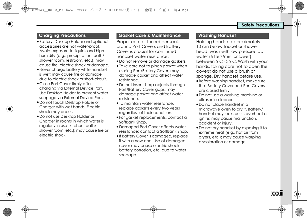 Safety Precautionsxxxiii.Battery, Desktop Holder and optional accessories are not water-proof. Avoid exposure to liquids and high humidity (e.g., precipitation, bath/shower room, restroom, etc.); may cause fire, electric shock or damage..Never charge battery while handset is wet; may cause fire or damage due to electric shock or short-circuit..Close Port Cover firmly after charging via External Device Port. Use Desktop Holder to prevent water seepage via External Device Port..Do not touch Desktop Holder or Charger with wet hands. Electric shock may occur..Do not use Desktop Holder or Charger in rooms in which water is regularly in use (kitchen, bath/shower room, etc.); may cause fire or electric shock.Proper care of the rubber seals around Port Covers and Battery Cover is crucial for continued handset water resistance..Do not remove or damage gaskets..Take care not to pinch gasket when closing Port/Battery Cover; may damage gasket and affect water resistance..Do not insert sharp objects through Port/Battery Cover gaps; may damage gasket and affect water resistance..To maintain water resistance, replace gaskets every two years regardless of their condition..For gasket replacements, contact a SoftBank Shop..Damaged Port Cover affects water resistance; contact a SoftBank Shop..If Battery Cover is damaged, replace it with a new one. Use of damaged cover may cause electric shock, battery corrosion, etc. due to water seepage.Holding handset approximately 10 cm below faucet or shower head, wash with low-pressure tap water (6 liters/min. or lower) between 5ºC - 35ºC. Wash with your hands, taking care not to open the covers; do not use a brush or sponge. Dry handset before use..Before washing handset, make sure that Battery Cover and Port Covers are closed firmly..Do not use a washing machine or ultrasonic cleaner..Do not place handset in a microwave oven to dry it. Battery/handset may leak, burst, overheat or ignite; may cause malfunction, accident or injury..Do not dry handset by exposing it to extreme heat (e.g., hot air from dryers, etc.); may cause warping, discoloration or damage.Charging Precautions Gasket Care &amp; Maintenance Washing Handset#02tori__DM003_PDF.book  xxxiii ページ  ２００８年９月１９日　金曜日　午前１１時４２分