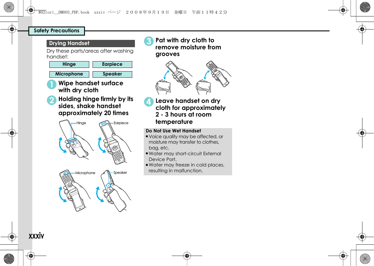 Safety PrecautionsxxxivDry these parts/areas after washing handset:1Wipe handset surface with dry cloth2Holding hinge firmly by its sides, shake handset approximately 20 times3Pat with dry cloth to remove moisture from grooves4Leave handset on dry cloth for approximately 2 - 3 hours at room temperatureDrying HandsetHinge EarpieceMicrophone SpeakerMicrophoneHingeSpeakerEarpieceDo Not Use Wet Handset.Voice quality may be affected, or moisture may transfer to clothes, bag, etc..Water may short-circuit External Device Port..Water may freeze in cold places, resulting in malfunction.#02tori__DM003_PDF.book  xxxiv ページ  ２００８年９月１９日　金曜日　午前１１時４２分