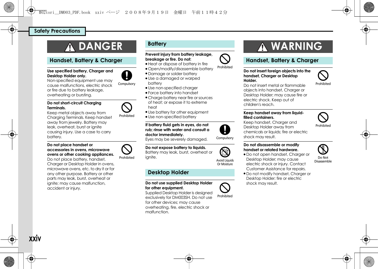 Safety PrecautionsxxivUse specified battery, Charger and Desktop Holder only.Non-specified equipment use may cause malfunctions, electric shock or fire due to battery leakage, overheating or bursting.Do not short-circuit Charging Terminals.Keep metal objects away from Charging Terminals. Keep handset away from jewelry. Battery may leak, overheat, burst or ignite causing injury. Use a case to carry battery.Do not place handset or accessories in ovens, microwave ovens or other cooking appliances.Do not place battery, handset, Charger or Desktop Holder in ovens, microwave ovens, etc. to dry it or for any other purpose. Battery or other parts may leak, burst, overheat or ignite; may cause malfunction, accident or injury.Prevent injury from battery leakage, breakage or fire. Do not:.Heat or dispose of battery in fire.Open/modify/disassemble battery.Damage or solder battery.Use a damaged or warped battery.Use non-specified charger.Force battery into handset.Charge battery near fire or sources of heat; or expose it to extreme heat.Use battery for other equipment.Use non-specified batteryIf battery fluid gets in eyes, do not rub; rinse with water and consult a doctor immediately.Eyes may be severely damaged.Do not expose battery to liquids.Battery may leak, burst, overheat or ignite.Do not use supplied Desktop Holder for other equipment.Supplied Desktop Holder is designed exclusively for DM003SH. Do not use for other devices; may cause overheating, fire, electric shock or malfunction.Do not insert foreign objects into the handset, Charger or Desktop Holder.Do not insert metal or flammable objects into handset, Charger or Desktop Holder; may cause fire or electric shock. Keep out of children&apos;s reach.Keep handset away from liquid-filled containers.Keep handset, Charger and Desktop Holder away from chemicals or liquids; fire or electric shock may result.Do not disassemble or modify handset or related hardware..Do not open handset, Charger or Desktop Holder; may cause electric shock or injury. Contact Customer Assistance for repairs..Do not modify handset, Charger or Desktop Holder; fire or electric shock may result.DANGERHandset, Battery &amp; Charger($$BatteryDesktop Holder$(&amp;$WARNINGHandset, Battery &amp; Charger$$%#02tori__DM003_PDF.book  xxiv ページ  ２００８年９月１９日　金曜日　午前１１時４２分