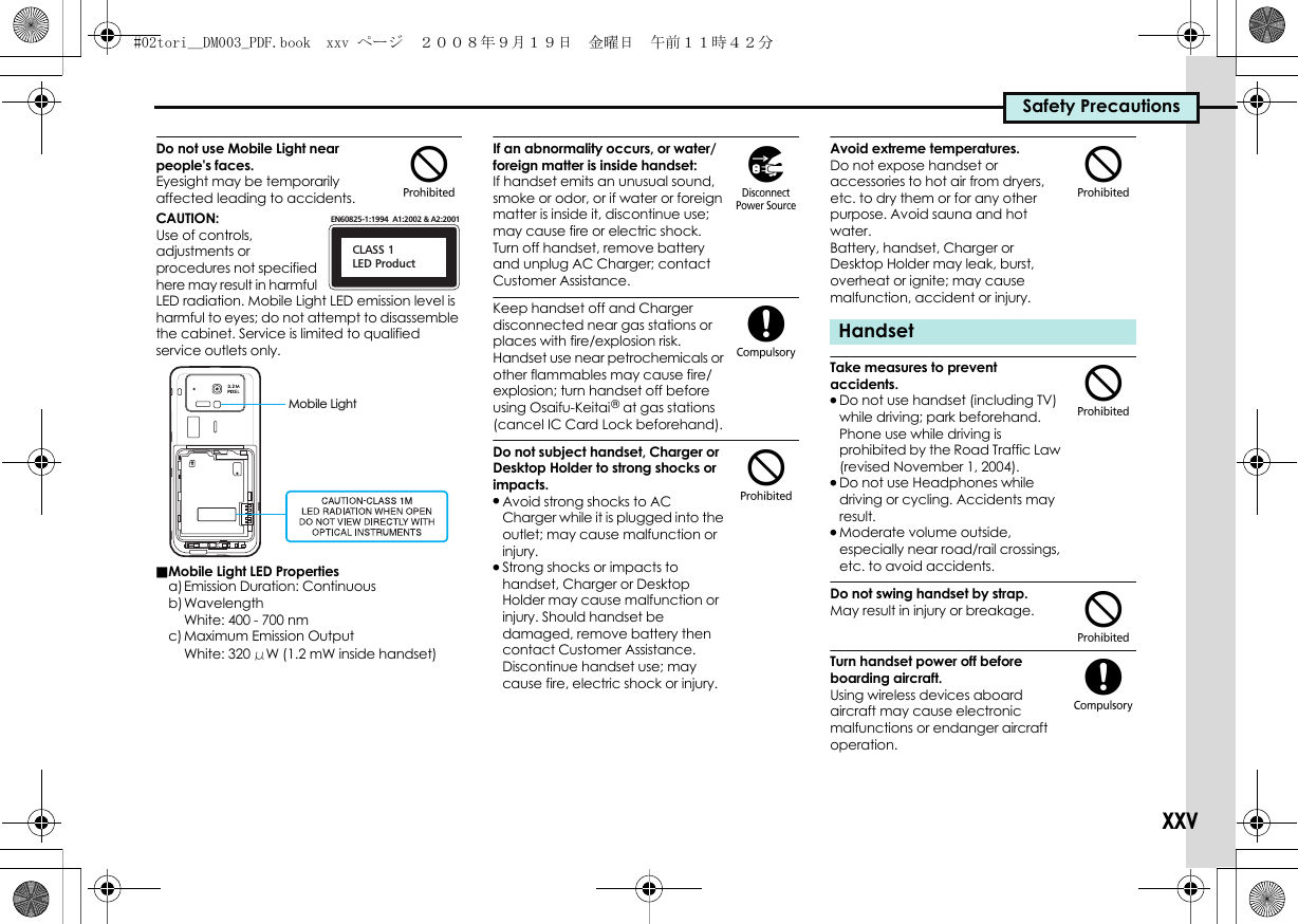 Safety PrecautionsxxvDo not use Mobile Light near people&apos;s faces.Eyesight may be temporarily affected leading to accidents.CAUTION:Use of controls, adjustments or procedures not specified here may result in harmful LED radiation. Mobile Light LED emission level is harmful to eyes; do not attempt to disassemble the cabinet. Service is limited to qualified service outlets only.■Mobile Light LED Propertiesa)Emission Duration: Continuousb)WavelengthWhite: 400 - 700 nmc)Maximum Emission OutputWhite: 320 μW (1.2 mW inside handset)If an abnormality occurs, or water/foreign matter is inside handset:If handset emits an unusual sound, smoke or odor, or if water or foreign matter is inside it, discontinue use; may cause fire or electric shock. Turn off handset, remove battery and unplug AC Charger; contact Customer Assistance.Keep handset off and Charger disconnected near gas stations or places with fire/explosion risk. Handset use near petrochemicals or other flammables may cause fire/explosion; turn handset off before using Osaifu-Keitai® at gas stations (cancel IC Card Lock beforehand).Do not subject handset, Charger or Desktop Holder to strong shocks or impacts..Avoid strong shocks to AC Charger while it is plugged into the outlet; may cause malfunction or injury..Strong shocks or impacts to handset, Charger or Desktop Holder may cause malfunction or injury. Should handset be damaged, remove battery then contact Customer Assistance. Discontinue handset use; may cause fire, electric shock or injury.Avoid extreme temperatures.Do not expose handset or accessories to hot air from dryers, etc. to dry them or for any other purpose. Avoid sauna and hot water.Battery, handset, Charger or Desktop Holder may leak, burst, overheat or ignite; may cause malfunction, accident or injury.Take measures to prevent accidents..Do not use handset (including TV) while driving; park beforehand. Phone use while driving is prohibited by the Road Traffic Law (revised November 1, 2004)..Do not use Headphones while driving or cycling. Accidents may result..Moderate volume outside, especially near road/rail crossings, etc. to avoid accidents.Do not swing handset by strap.May result in injury or breakage.Turn handset power off before boarding aircraft.Using wireless devices aboard aircraft may cause electronic malfunctions or endanger aircraft operation.$CLASS 1LED ProductEN60825-1:1994  A1:2002 &amp; A2:2001Mobile Light)($Handset$$$(#02tori__DM003_PDF.book  xxv ページ  ２００８年９月１９日　金曜日　午前１１時４２分
