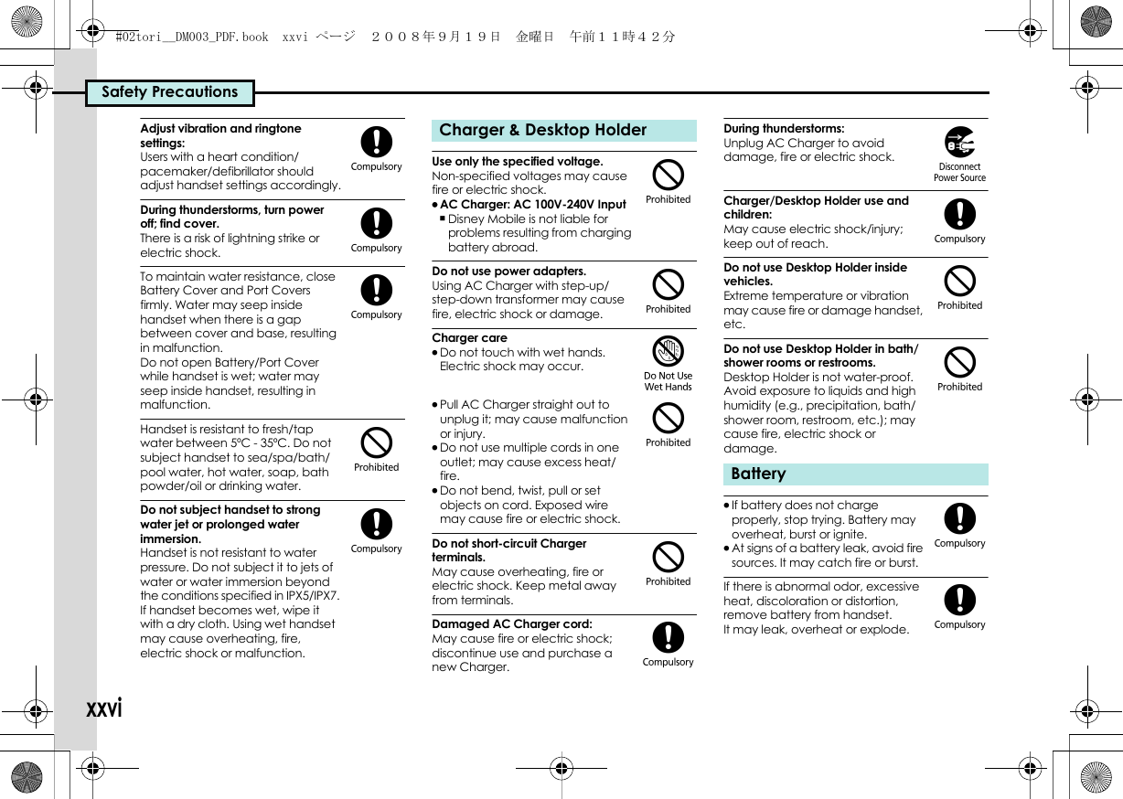 Safety PrecautionsxxviAdjust vibration and ringtone settings:Users with a heart condition/pacemaker/defibrillator should adjust handset settings accordingly.During thunderstorms, turn power off; find cover.There is a risk of lightning strike or electric shock.To maintain water resistance, close Battery Cover and Port Covers firmly. Water may seep inside handset when there is a gap between cover and base, resulting in malfunction.Do not open Battery/Port Cover while handset is wet; water may seep inside handset, resulting in malfunction.Handset is resistant to fresh/tap water between 5ºC - 35ºC. Do not subject handset to sea/spa/bath/pool water, hot water, soap, bath powder/oil or drinking water.Do not subject handset to strong water jet or prolonged water immersion.Handset is not resistant to water pressure. Do not subject it to jets of water or water immersion beyond the conditions specified in IPX5/IPX7. If handset becomes wet, wipe it with a dry cloth. Using wet handset may cause overheating, fire, electric shock or malfunction.Use only the specified voltage.Non-specified voltages may cause fire or electric shock..AC Charger: AC 100V-240V Input,Disney Mobile is not liable for problems resulting from charging battery abroad.Do not use power adapters.Using AC Charger with step-up/step-down transformer may cause fire, electric shock or damage.Charger care.Do not touch with wet hands. Electric shock may occur..Pull AC Charger straight out to unplug it; may cause malfunction or injury..Do not use multiple cords in one outlet; may cause excess heat/fire..Do not bend, twist, pull or set objects on cord. Exposed wire may cause fire or electric shock.Do not short-circuit Charger terminals.May cause overheating, fire or electric shock. Keep metal away from terminals.Damaged AC Charger cord:May cause fire or electric shock; discontinue use and purchase a new Charger.During thunderstorms:Unplug AC Charger to avoid damage, fire or electric shock.Charger/Desktop Holder use and children:May cause electric shock/injury; keep out of reach.Do not use Desktop Holder inside vehicles.Extreme temperature or vibration may cause fire or damage handset, etc.Do not use Desktop Holder in bath/shower rooms or restrooms.Desktop Holder is not water-proof. Avoid exposure to liquids and high humidity (e.g., precipitation, bath/shower room, restroom, etc.); may cause fire, electric shock or damage..If battery does not charge properly, stop trying. Battery may overheat, burst or ignite..At signs of a battery leak, avoid fire sources. It may catch fire or burst.If there is abnormal odor, excessive heat, discoloration or distortion, remove battery from handset. It may leak, overheat or explode.((($(Charger &amp; Desktop Holder$$&apos;$$(Battery)($$((#02tori__DM003_PDF.book  xxvi ページ  ２００８年９月１９日　金曜日　午前１１時４２分