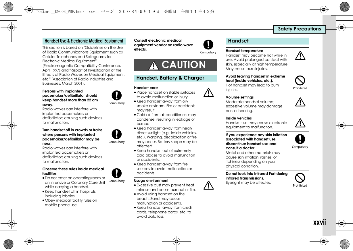 Safety PrecautionsxxviiThis section is based on &quot;Guidelines on the Use of Radio Communications Equipment such as Cellular Telephones and Safeguards for Electronic Medical Equipment&quot; (Electromagnetic Compatibility Conference, April 1997) and &quot;Report of Investigation of the Effects of Radio Waves on Medical Equipment, etc.&quot; (Association of Radio Industries and Businesses, March 2001).Persons with implanted pacemaker/defibrillator should keep handset more than 22 cm away.Radio waves can interfere with implanted pacemakers or defibrillators causing such devices to malfunction.Turn handset off in crowds or trains where persons with implanted pacemaker/defibrillator may be near.Radio waves can interfere with implanted pacemakers or defibrillators causing such devices to malfunction.Observe these rules inside medical facilities:.Do not enter an operating room or an Intensive or Coronary Care Unit while carrying a handset..Keep handset off in hospitals, including lobbies..Obey medical facility rules on mobile phone use.Consult electronic medical equipment vendor on radio wave effects.Handset care.Place handset on stable surfaces to avoid malfunction or injury..Keep handset away from oily smoke or steam. Fire or accidents may result..Cold air from air conditioners may condense, resulting in leakage or burnout..Keep handset away from heat/direct sunlight (e.g., inside vehicles, etc.). Warping, discoloration or fire may occur. Battery shape may be affected..Keep handset out of extremely cold places to avoid malfunction or accidents..Keep handset away from fire sources to avoid malfunction or accidents.Usage environment.Excessive dust may prevent heat release and cause burnout or fire..Avoid using handset on the beach. Sand may cause malfunction or accidents..Keep handset away from credit cards, telephone cards, etc. to avoid data loss.Handset temperatureHandset may become hot while in use. Avoid prolonged contact with skin, especially at high temperature. May cause burn injuries.Avoid leaving handset in extreme heat (inside vehicles, etc.).Hot handset may lead to burn injuries.Volume settingsModerate handset volume; excessive volume may damage ears or hearing.Inside vehiclesHandset use may cause electronic equipment to malfunction.If you experience any skin irritation associated with handset use, discontinue handset use and consult a doctor.Metal and other materials may cause skin irritation, rashes, or itchiness depending on your physical condition.Do not look into Infrared Port during infrared transmissions.Eyesight may be affected.Handset Use &amp; Electronic Medical Equipment(((CAUTIONHandset, Battery &amp; Charger(aaHandseta$aa($#02tori__DM003_PDF.book  xxvii ページ  ２００８年９月１９日　金曜日　午前１１時４２分