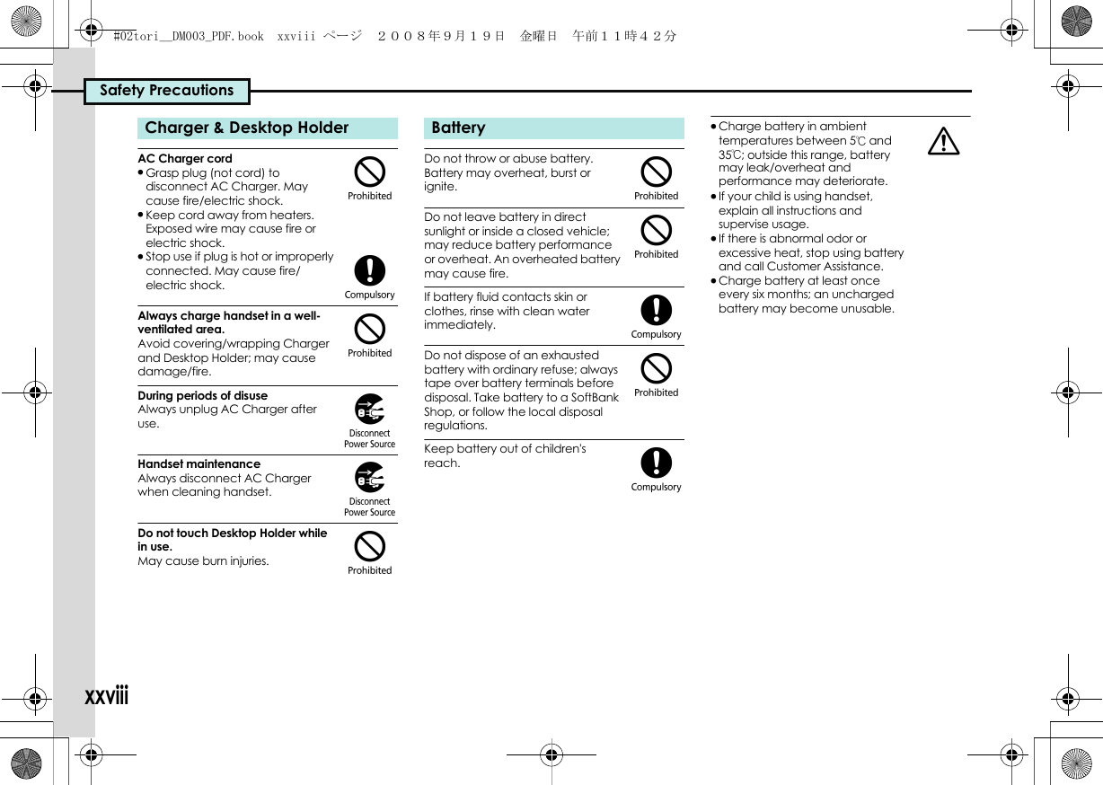 Safety PrecautionsxxviiiAC Charger cord.Grasp plug (not cord) to disconnect AC Charger. May cause fire/electric shock..Keep cord away from heaters. Exposed wire may cause fire or electric shock..Stop use if plug is hot or improperly connected. May cause fire/electric shock.Always charge handset in a well-ventilated area.Avoid covering/wrapping Charger and Desktop Holder; may cause damage/fire.During periods of disuseAlways unplug AC Charger after use.Handset maintenanceAlways disconnect AC Charger when cleaning handset.Do not touch Desktop Holder while in use.May cause burn injuries.Do not throw or abuse battery. Battery may overheat, burst or ignite. Do not leave battery in direct sunlight or inside a closed vehicle; may reduce battery performance or overheat. An overheated battery may cause fire.If battery fluid contacts skin or clothes, rinse with clean water immediately.Do not dispose of an exhausted battery with ordinary refuse; always tape over battery terminals before disposal. Take battery to a SoftBank Shop, or follow the local disposal regulations.Keep battery out of children&apos;s reach..Charge battery in ambient temperatures between 5℃ and 35℃; outside this range, battery may leak/overheat and performance may deteriorate..If your child is using handset, explain all instructions and supervise usage..If there is abnormal odor or excessive heat, stop using battery and call Customer Assistance..Charge battery at least once every six months; an uncharged battery may become unusable.Charger &amp; Desktop Holder$($))$Battery$$($(a#02tori__DM003_PDF.book  xxviii ページ  ２００８年９月１９日　金曜日　午前１１時４２分