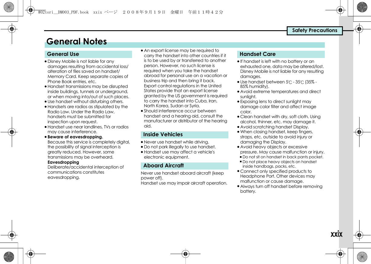 Safety Precautionsxxix.Disney Mobile is not liable for any damages resulting from accidental loss/alteration of files saved on handset/Memory Card. Keep separate copies of Phone Book entries, etc..Handset transmissions may be disrupted inside buildings, tunnels or underground, or when moving into/out of such places..Use handset without disturbing others..Handsets are radios as stipulated by the Radio Law. Under the Radio Law, handsets must be submitted for inspection upon request..Handset use near landlines, TVs or radios may cause interference..Beware of eavesdropping.Because this service is completely digital, the possibility of signal interception is greatly reduced. However, some transmissions may be overheard.EavesdroppingDeliberate/accidental interception of communications constitutes eavesdropping..An export license may be required to carry the handset into other countries if it is to be used by or transferred to another person. However, no such license is required when you take the handset abroad for personal use on a vacation or business trip and then bring it back.Export control regulations in the United States provide that an export license granted by the US government is required to carry the handset into Cuba, Iran, North Korea, Sudan or Syria..Should interference occur between handset and a hearing aid, consult the manufacturer or distributor of the hearing aid..Never use handset while driving..Do not park illegally to use handset..Handset use may affect a vehicle&apos;s electronic equipment.Never use handset aboard aircraft (keep power off).Handset use may impair aircraft operation..If handset is left with no battery or an exhausted one, data may be altered/lost. Disney Mobile is not liable for any resulting damages..Use handset between 5℃ - 35℃ (35% - 85% humidity). .Avoid extreme temperatures and direct sunlight..Exposing lens to direct sunlight may damage color filter and affect image color..Clean handset with dry, soft cloth. Using alcohol, thinner, etc. may damage it..Avoid scratching handset Display..When closing handset, keep fingers, straps, etc. outside to avoid injury or damaging the Display..Avoid heavy objects or excessive pressure. May cause malfunction or injury.,Do not sit on handset in back pants pocket.,Do not place heavy objects on handset inside handbags, packs, etc..Connect only specified products to Headphone Port. Other devices may malfunction or cause damage..Always turn off handset before removing battery.General NotesGeneral UseInside VehiclesAboard AircraftHandset Care#02tori__DM003_PDF.book  xxix ページ  ２００８年９月１９日　金曜日　午前１１時４２分