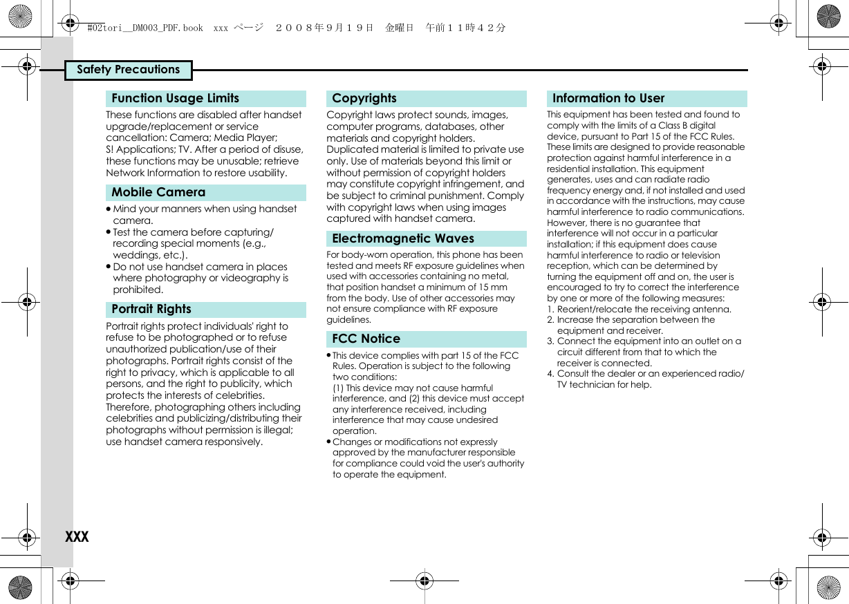 Safety PrecautionsxxxThese functions are disabled after handset upgrade/replacement or service cancellation: Camera; Media Player; S! Applications; TV. After a period of disuse, these functions may be unusable; retrieve Network Information to restore usability..Mind your manners when using handset camera..Test the camera before capturing/recording special moments (e.g., weddings, etc.)..Do not use handset camera in places where photography or videography is prohibited.Portrait rights protect individuals&apos; right to refuse to be photographed or to refuse unauthorized publication/use of their photographs. Portrait rights consist of the right to privacy, which is applicable to all persons, and the right to publicity, which protects the interests of celebrities. Therefore, photographing others including celebrities and publicizing/distributing their photographs without permission is illegal; use handset camera responsively.Copyright laws protect sounds, images, computer programs, databases, other materials and copyright holders. Duplicated material is limited to private use only. Use of materials beyond this limit or without permission of copyright holders may constitute copyright infringement, and be subject to criminal punishment. Comply with copyright laws when using images captured with handset camera.For body-worn operation, this phone has been tested and meets RF exposure guidelines when used with accessories containing no metal, that position handset a minimum of 15 mm from the body. Use of other accessories may not ensure compliance with RF exposure guidelines..This device complies with part 15 of the FCC Rules. Operation is subject to the following two conditions:(1) This device may not cause harmful interference, and (2) this device must accept any interference received, including interference that may cause undesired operation..Changes or modifications not expressly approved by the manufacturer responsible for compliance could void the user&apos;s authority to operate the equipment.This equipment has been tested and found to comply with the limits of a Class B digital device, pursuant to Part 15 of the FCC Rules. These limits are designed to provide reasonable protection against harmful interference in a residential installation. This equipment generates, uses and can radiate radio frequency energy and, if not installed and used in accordance with the instructions, may cause harmful interference to radio communications.However, there is no guarantee that interference will not occur in a particular installation; if this equipment does cause harmful interference to radio or television reception, which can be determined by turning the equipment off and on, the user is encouraged to try to correct the interference by one or more of the following measures:1. Reorient/relocate the receiving antenna.2. Increase the separation between the equipment and receiver.3. Connect the equipment into an outlet on a circuit different from that to which the receiver is connected.4. Consult the dealer or an experienced radio/TV technician for help.Function Usage LimitsMobile CameraPortrait RightsCopyrightsElectromagnetic WavesFCC NoticeInformation to User#02tori__DM003_PDF.book  xxx ページ  ２００８年９月１９日　金曜日　午前１１時４２分