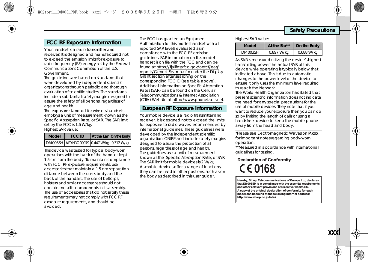 Safety PrecautionsxxxiYour handset is a radio transmitter and receiver. It is designed and manufactured not to exceed the emission limits for exposure to radio frequency (RF) energy set by the Federal Communications Commission of the U.S. Government.The guidelines are based on standards that were developed by independent scientific organizations through periodic and thorough evaluation of scientific studies. The standards include a substantial safety margin designed to assure the safety of all persons, regardless of age and health.The exposure standard for wireless handsets employs a unit of measurement known as the Specific Absorption Rate, or SAR. The SAR limit set by the FCC is 1.6 W/kg.Highest SAR value:This device was tested for typical body-worn operations with the back of the handset kept 1.5 cm from the body. To maintain compliance with FCC  RF exposure requirements, use accessories that maintain a 1.5 cm separation distance between the user&apos;s body and the back of the handset. The use of beltclips, holsters and similar accessories should not contain metallic components in its assembly.The use of accessories that do not satisfy these requirements may not comply with FCC RF exposure requirements, and should be avoided.The FCC has granted an Equipment Authorization for this model handset with all reported SAR levels evaluated as in compliance with the FCC RF emission guidelines. SAR information on this model handset is on file with the FCC and can be found at https://fjallfoss.fcc.gov/oetcf/eas/reports/GenericSearch.cfm under the Display Grant section after searching on the corresponding FCC ID (see table above).Additional information on Specific Absorption Rates (SAR) can be found on the Cellular Telecommunications &amp; Internet Association (CTIA) Website at http://www.phonefacts.net.Your mobile device is a radio transmitter and receiver. It is designed not to exceed the limits for exposure to radio waves recommended by international guidelines. These guidelines were developed by the independent scientific organization ICNIRP and include safety margins designed to assure the protection of all persons, regardless of age and health.The guidelines use a unit of measurement known as the  Specific Absorption Rate, or SAR. The SAR limit for mobile devices is 2 W/kg.As mobile devices offer a range of functions, they can be used in other positions, such as on the body as described in this user guide*.Highest SAR value:As SAR is measured utilizing the device&apos;s highest transmitting power the actual SAR of this device while operating is typically below that indicated above. This is due to automatic changes to the power level of the device to ensure it only uses the minimum level required to reach the Network. The World Health Organization has stated that present scientific information does not indicate the need for any special precautions for the use of mobile devices. They note that if you want to reduce your exposure then you can do so by limiting the length of calls or using a handsfree  device to keep the mobile phone away from the head and body. *Please see Electromagnetic Waves on P.xxx for important notes regarding body-worn operation.**Measured in accordance with international guidelines for testing.FCC RF Exposure InformationModel FCC IDAt the EarOn the BodyDM003SHAPYHRO00079 0.447 W/kg0.312 W/kgEuropean RF Exposure InformationModel At the Ear** On the BodyDM003SH 0.897 W/kg0.688 W/kgHereby, Sharp Telecommunications of Europe Ltd, declaresthat DM003SH is in compliance with the essential requirements and other relevant provisions of Directive 1999/5/EC.A copy of the original declaration of conformity for each model can be found at the following Internet address:http://www.sharp.co.jp/k-tai/Declaration of Conformity#02tori__DM003_PDF.book  xxxi ページ  ２００８年９月２５日　木曜日　午後６時３９分