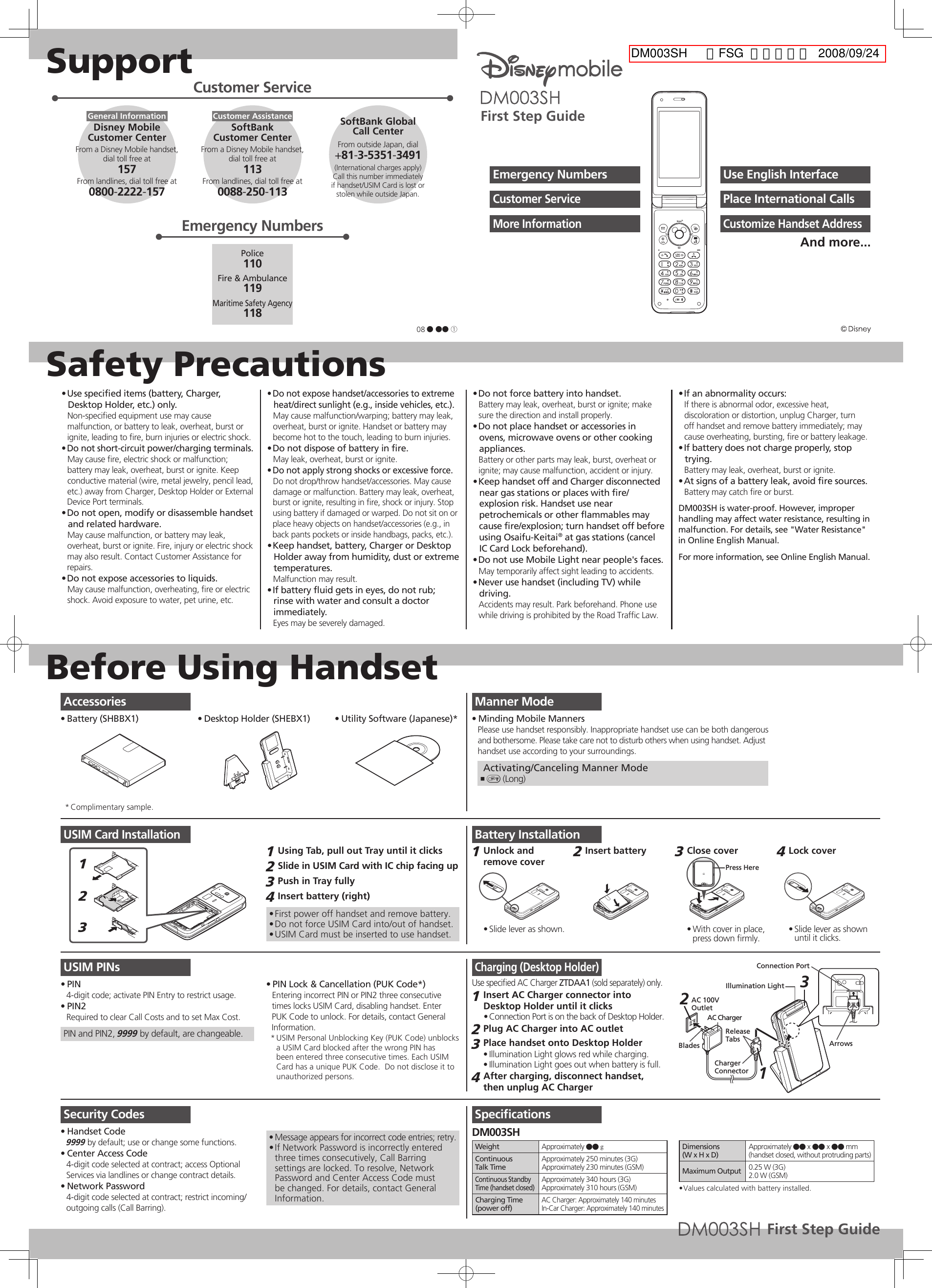 SupportSafety PrecautionsBefore Using HandsetUse speciﬁed items (battery, Charger, • Desktop Holder, etc.) only.Non-speciﬁed equipment use may cause malfunction, or battery to leak, overheat, burst or ignite, leading to ﬁre, burn injuries or electric shock.Do not short-circuit power/charging terminals.• May cause ﬁre, electric shock or malfunction; battery may leak, overheat, burst or ignite. Keep conductive material (wire, metal jewelry, pencil lead, etc.) away from Charger, Desktop Holder or External Device Port terminals.Do not open, modify or disassemble handset • and related hardware.May cause malfunction, or battery may leak, overheat, burst or ignite. Fire, injury or electric shock may also result. Contact Customer Assistance for repairs.Do not expose accessories to liquids.• May cause malfunction, overheating, ﬁre or electric shock. Avoid exposure to water, pet urine, etc.Do not expose handset/accessories to extreme • heat/direct sunlight (e.g., inside vehicles, etc.).May cause malfunction/warping; battery may leak, overheat, burst or ignite. Handset or battery may become hot to the touch, leading to burn injuries.Do not dispose of battery in ﬁre.• May leak, overheat, burst or ignite.Do not apply strong shocks or excessive force.• Do not drop/throw handset/accessories. May cause damage or malfunction. Battery may leak, overheat, burst or ignite, resulting in ﬁre, shock or injury. Stop using battery if damaged or warped. Do not sit on or place heavy objects on handset/accessories (e.g., in back pants pockets or inside handbags, packs, etc.).Keep handset, battery, Charger or Desktop • Holder away from humidity, dust or extreme temperatures.Malfunction may result.If battery ﬂuid gets in eyes, do not rub; • rinse with water and consult a doctor immediately.Eyes may be severely damaged.Do not force battery into handset.• Battery may leak, overheat, burst or ignite; make sure the direction and install properly.Do not place handset or accessories in • ovens, microwave ovens or other cooking appliances.Battery or other parts may leak, burst, overheat or ignite; may cause malfunction, accident or injury.Keep handset off and Charger disconnected • near gas stations or places with ﬁre/explosion risk. Handset use near petrochemicals or other ﬂammables may cause ﬁre/explosion; turn handset off before using Osaifu-Keitai® at gas stations (cancel IC Card Lock beforehand).Do not use Mobile Light near people&apos;s faces.• May temporarily affect sight leading to accidents.Never use handset (including TV) while • driving.Accidents may result. Park beforehand. Phone use while driving is prohibited by the Road Trafﬁc Law.If an abnormality occurs:• If there is abnormal odor, excessive heat, discoloration or distortion, unplug Charger, turn off handset and remove battery immediately; may cause overheating, bursting, ﬁre or battery leakage.If battery does not charge properly, stop • trying.Battery may leak, overheat, burst or ignite.At signs of a battery leak, avoid ﬁre sources.• Battery may catch ﬁre or burst.DM003SH is water-proof. However, improper handling may affect water resistance, resulting in malfunction. For details, see &quot;Water Resistance&quot; in Online English Manual.For more information, see Online English Manual.Manner ModeMinding Mobile Manners• Please use handset responsibly. Inappropriate handset use can be both dangerousand bothersome. Please take care not to disturb others when using handset. Adjusthandset use according to your surroundings. Activating/Canceling Manner Mode) ,  (Long)USIM Card Installation123Using Tab, pull out Tray until it clicks1 Slide in USIM Card with IC chip facing up2 Push in Tray fully3 Insert battery (right)4 First power off handset and remove battery.• Do not force USIM Card into/out of handset.• USIM Card must be inserted to use handset.• USIM PINsPIN• 4-digit code; activate PIN Entry to restrict usage.PIN2• Required to clear Call Costs and to set Max Cost.PIN and PIN2, 9999 by default, are changeable.PIN Lock &amp; Cancellation (PUK Code*)• Entering incorrect PIN or PIN2 three consecutive times locks USIM Card, disabling handset. Enter PUK Code to unlock. For details, contact General Information.USIM Personal Unblocking Key (PUK Code) unblocks * a USIM Card blocked after the wrong PIN has been entered three consecutive times. Each USIM Card has a unique PUK Code.  Do not disclose it to unauthorized persons.Security CodesHandset Code• 9999 by default; use or change some functions.Center Access Code• 4-digit code selected at contract; access Optional Services via landlines or change contract details.Network Password• 4-digit code selected at contract; restrict incoming/outgoing calls (Call Barring).Message appears for incorrect code entries; retry.• If Network Password is incorrectly entered • three times consecutively, Call Barring settings are locked. To resolve, Network Password and Center Access Code must be changed. For details, contact General Information.Battery InstallationUnlock and 1 remove coverSlide lever as shown.• Insert battery 2 Close cover 3 Press HereWith cover in place, • press down ﬁrmly.Lock cover 4 Slide lever as shown • until it clicks.Charging (Desktop Holder)Use speciﬁed AC Charger ZTDAA1 (sold separately) only.Insert AC Charger connector into 1 Desktop Holder until it clicksConnection Port is on the back of Desktop Holder.• Plug AC Charger into AC outlet2 Place handset onto Desktop Holder3 Illumination Light glows red while charging.• Illumination Light goes out when battery is full.• After charging, disconnect handset, 4 then unplug AC ChargerAC 100VOutletBladesAC ChargerReleaseTabsCharger ConnectorArrowsConnection Port21Illumination Light 3SpeciﬁcationsDM003SHWeight Approximately ●● gContinuousTalk TimeApproximately 250 minutes (3G)Approximately 230 minutes (GSM)Continuous Standby Time (handset closed)Approximately 340 hours (3G)Approximately 310 hours (GSM)Charging Time(power off)AC Charger: Approximately 140 minutesIn-Car Charger: Approximately 140 minutesDimensions(W x H x D)Approximately ●● x ●● x ●● mm(handset closed, without protruding parts)Maximum Output 0.25 W (3G)2.0 W (GSM)Values calculated with battery installed.• Use English InterfaceEmergency NumbersPlace International CallsCustomer ServiceCustomize Handset AddressMore InformationAnd more...AccessoriesBattery (SHBBX1)•  Desktop Holder (SHEBX1)•  Utility Software (Japanese)*• Complimentary sample.* Customer ServiceGeneral InformationFrom a Disney Mobile handset,dial toll free at157From landlines, dial toll free at0800-2222-157Disney MobileCustomer CenterCustomer AssistanceFrom a Disney Mobile handset,dial toll free at113From landlines, dial toll free at0088-250-113SoftBank Customer Center From outside Japan, dial+81-3-5351-3491(International charges apply)Call this number immediatelyif handset/USIM Card is lost or stolen while outside Japan.SoftBank GlobalCall CenterEmergency NumbersPolice110Fire &amp; Ambulance119Maritime Safety Agency11808 ● ●● ①First Step GuideFirst Step GuideDM003SH  英語FSG  印刷承認校  2008/09/24